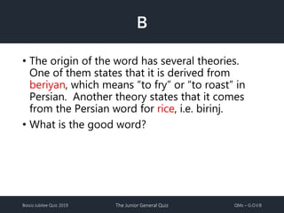 Bosco Jubilee Quiz 2019 The Junior General Quiz QMs – G.O.V.B
B
• The origin of the word has several theories.
One of them states that it is derived from
beriyan, which means “to fry” or “to roast” in
Persian. Another theory states that it comes
from the Persian word for rice, i.e. birinj.
• What is the good word?
 
