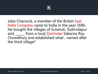 Bosco Jubilee Quiz 2019 The Junior General Quiz QMs – G.O.V.B
K
Jobe Charnock, a member of the British East
India Company came to India in the year 1690.
He bought the villages of Sutanuti, Gobindapur
and ______ from a local Zamindar Sabarna Roy
Chowdhury and established what , named after
the third village?
 