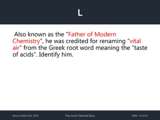 Bosco Jubilee Quiz 2019 The Junior General Quiz QMs – G.O.V.B
L
Also known as the “Father of Modern
Chemistry”, he was credited for renaming “vital
air” from the Greek root word meaning the “taste
of acids”. Identify him.
 