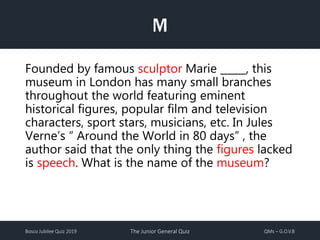 Bosco Jubilee Quiz 2019 The Junior General Quiz QMs – G.O.V.B
M
Founded by famous sculptor Marie _____, this
museum in London has many small branches
throughout the world featuring eminent
historical figures, popular film and television
characters, sport stars, musicians, etc. In Jules
Verne’s “ Around the World in 80 days” , the
author said that the only thing the figures lacked
is speech. What is the name of the museum?
 