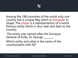 Bosco Jubilee Quiz 2019 The Junior General Quiz QMs – G.O.V.B
N
Among the 196 countries of the world only one
country has a unique flag which is triangular in
shape. The shape is a representation of a world
famous entity which is very near and dear to the
country.
The entity was named after the Surveyor
General of India, Sir George _______.
Which entity and what is the name of the
country(starts with N)?
 