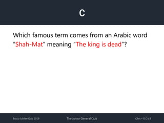 Bosco Jubilee Quiz 2019 The Junior General Quiz QMs – G.O.V.B
C
Which famous term comes from an Arabic word
“Shah-Mat” meaning “The king is dead”?
 