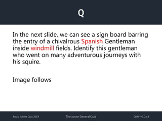 Bosco Jubilee Quiz 2019 The Junior General Quiz QMs – G.O.V.B
Q
In the next slide, we can see a sign board barring
the entry of a chivalrous Spanish Gentleman
inside windmill fields. Identify this gentleman
who went on many adventurous journeys with
his squire.
Image follows
 