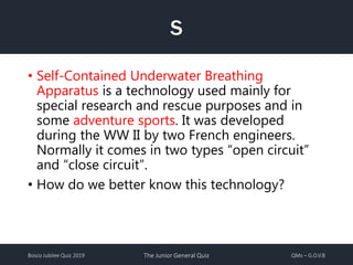 Bosco Jubilee Quiz 2019 The Junior General Quiz QMs – G.O.V.B
S
• Self-Contained Underwater Breathing
Apparatus is a technology used mainly for
special research and rescue purposes and in
some adventure sports. It was developed
during the WW II by two French engineers.
Normally it comes in two types “open circuit”
and “close circuit”.
• How do we better know this technology?
 