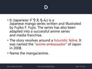Bosco Jubilee Quiz 2019 The Junior General Quiz QMs – G.O.V.B
D
• It (Japanese:ドラえもん) is a
Japanese manga series written and illustrated
by Fujiko F. Fujio. The series has also been
adapted into a successful anime series
and media franchise.
• The story revolves around a futuristic feline. It
was named the “anime ambassador” of Japan
in 2008.
• Name the manga/anime.
 