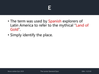 Bosco Jubilee Quiz 2019 The Junior General Quiz QMs – G.O.V.B
E
• The term was used by Spanish explorers of
Latin America to refer to the mythical “Land of
Gold”.
• Simply identify the place.
 