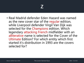 Bosco Jubilee Quiz 2019 The Junior General Quiz QMs – G.O.V.B
Z
• Real Madrid defender Eden Hazard was named
as the new cover star of the regular edition,
while Liverpool defender Virgil Van Dijk was
selected for the Champions edition. Which
legendary attacking French midfielder with an
alliterative name is selected for the Cover of the
Ultimate Edition? For which entity which first
started it’s distribution in 1993 are the covers
selected for?
 