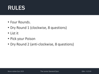 Bosco Jubilee Quiz 2019 The Junior General Quiz QMs – G.O.V.B
• Four Rounds.
• Dry Round 1 (clockwise, 8 questions)
• List it
• Pick your Poison
• Dry Round 2 (anti-clockwise, 8 questions)
RULES
 