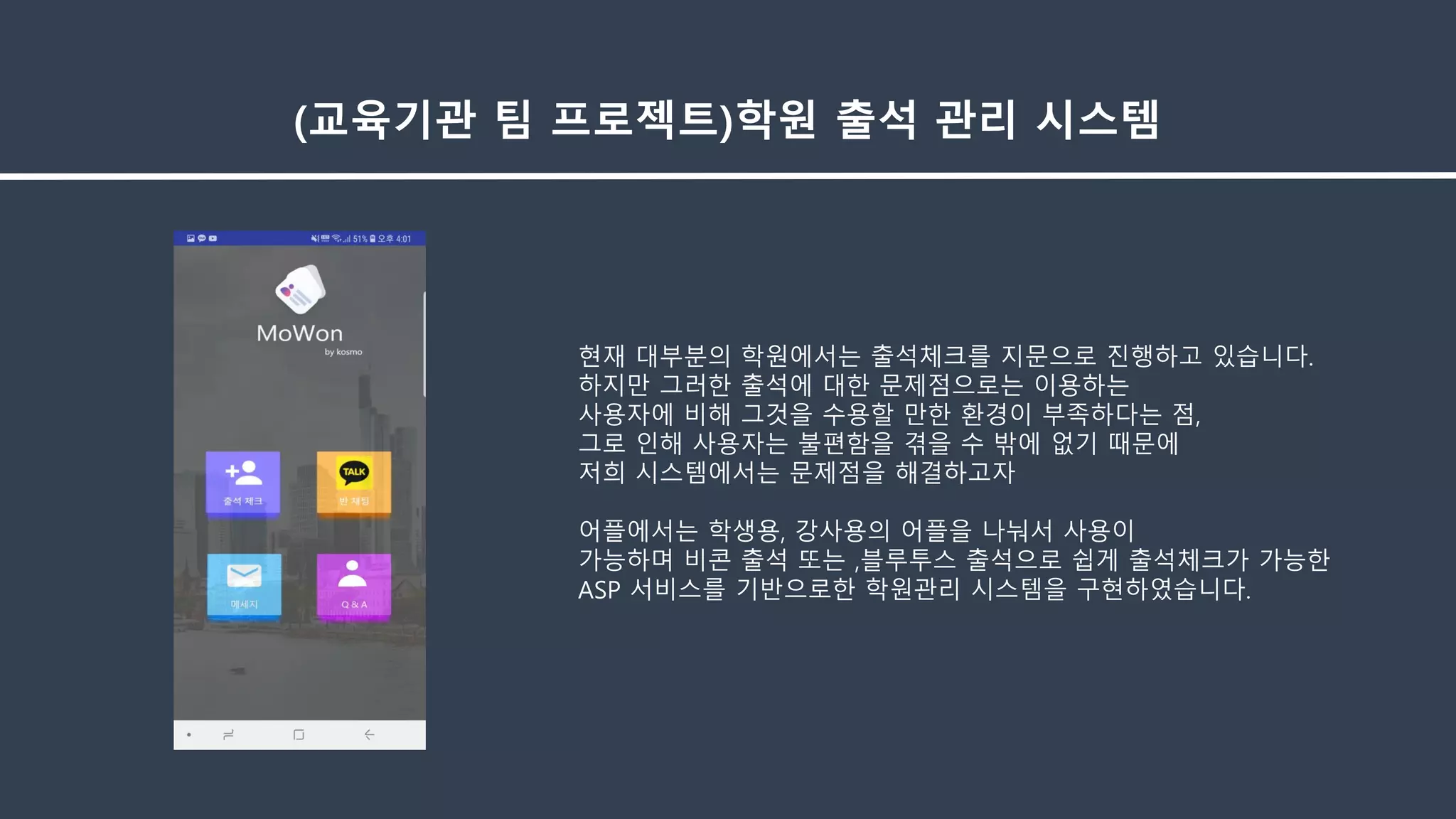 (교육기관 팀 프로젝트)학원 출석 관리 시스템
현재 대부분의 학원에서는 출석체크를 지문으로 진행하고 있습니다.
하지만 그러한 출석에 대한 문제점으로는 이용하는
사용자에 비해 그것을 수용할 만한 환경이 부족하다는 점,
그로 인해 사용자는 불편함을 겪을 수 밖에 없기 때문에
저희 시스템에서는 문제점을 해결하고자
어플에서는 학생용, 강사용의 어플을 나눠서 사용이
가능하며 비콘 출석 또는 ,블루투스 출석으로 쉽게 출석체크가 가능한
ASP 서비스를 기반으로한 학원관리 시스템을 구현하였습니다.
 