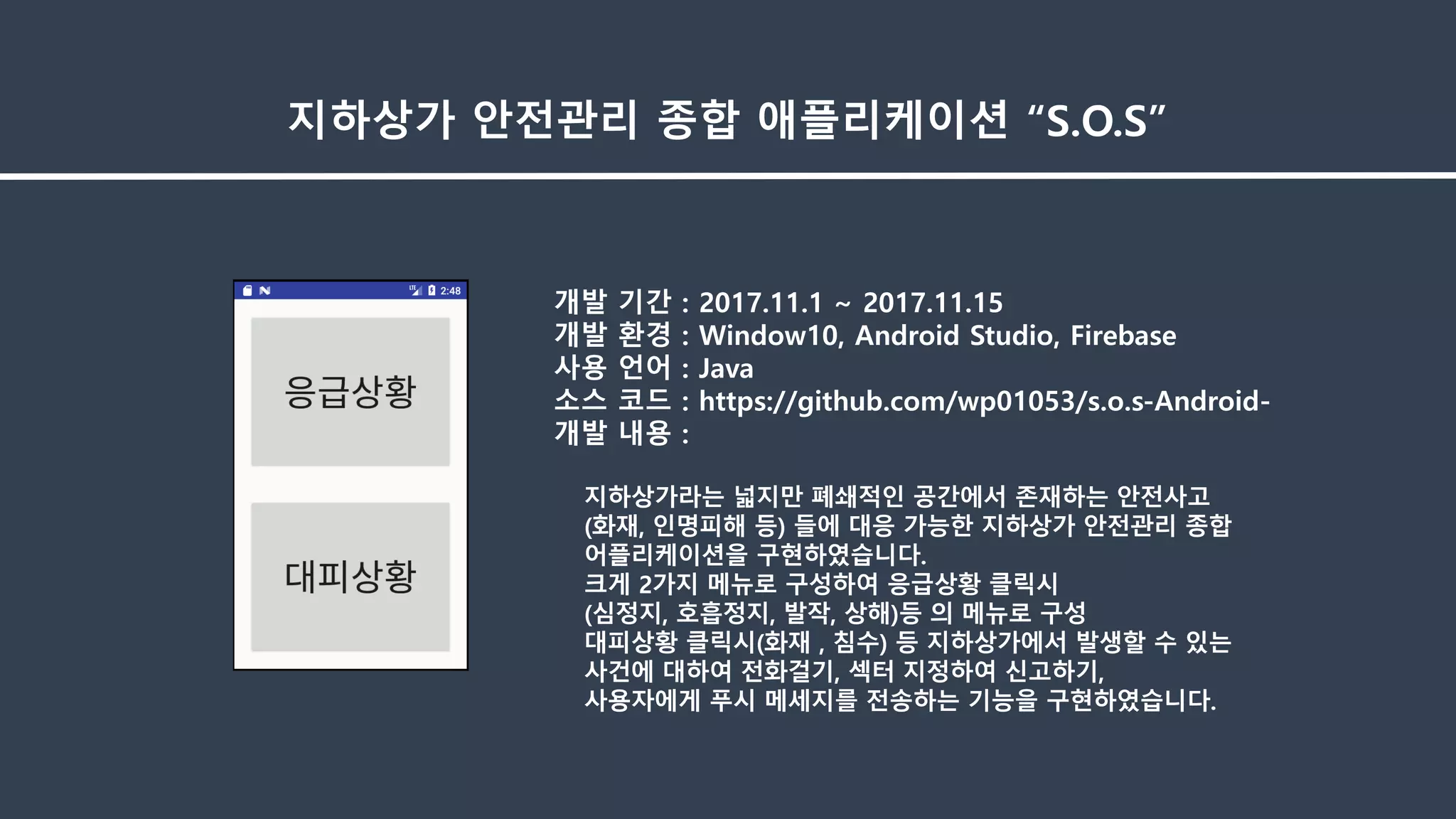 개발 기간 : 2017.11.1 ~ 2017.11.15
개발 환경 : Window10, Android Studio, Firebase
사용 언어 : Java
소스 코드 : https://github.com/wp01053/s.o.s-Android-
개발 내용 :
지하상가라는 넓지만 폐쇄적인 공간에서 존재하는 안전사고
(화재, 인명피해 등) 들에 대응 가능한 지하상가 안전관리 종합
어플리케이션을 구현하였습니다.
크게 2가지 메뉴로 구성하여 응급상황 클릭시
(심정지, 호흡정지, 발작, 상해)등 의 메뉴로 구성
대피상황 클릭시(화재 , 침수) 등 지하상가에서 발생할 수 있는
사건에 대하여 전화걸기, 섹터 지정하여 신고하기,
사용자에게 푸시 메세지를 전송하는 기능을 구현하였습니다.
지하상가 안전관리 종합 애플리케이션 “S.O.S”
 