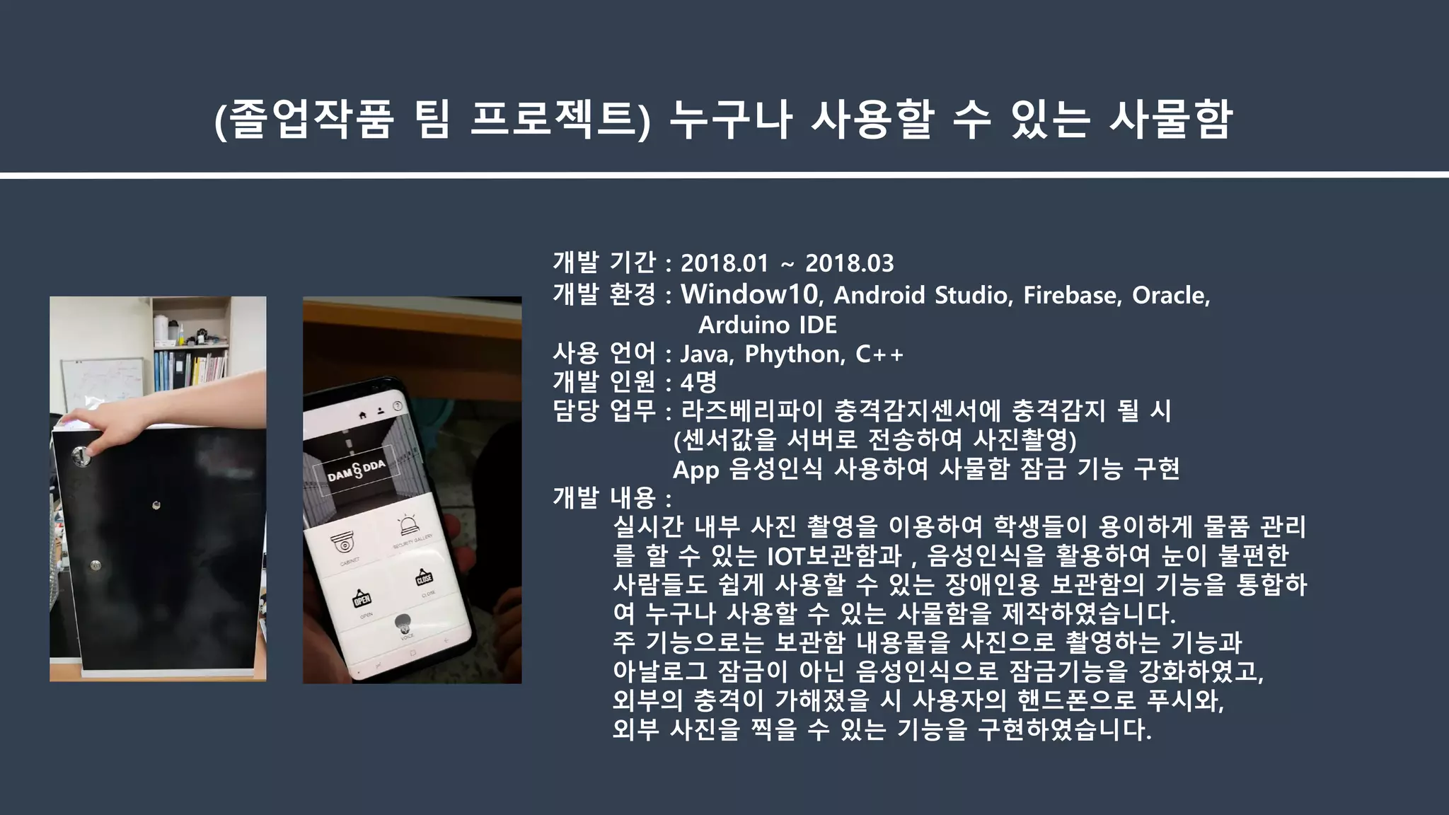 개발 기간 : 2018.01 ~ 2018.03
개발 환경 : Window10, Android Studio, Firebase, Oracle,
Arduino IDE
사용 언어 : Java, Phython, C++
개발 인원 : 4명
담당 업무 : 라즈베리파이 충격감지센서에 충격감지 될 시
(센서값을 서버로 전송하여 사진촬영)
App 음성인식 사용하여 사물함 잠금 기능 구현
개발 내용 :
실시간 내부 사진 촬영을 이용하여 학생들이 용이하게 물품 관리
를 할 수 있는 IOT보관함과 , 음성인식을 활용하여 눈이 불편한
사람들도 쉽게 사용할 수 있는 장애인용 보관함의 기능을 통합하
여 누구나 사용할 수 있는 사물함을 제작하였습니다.
주 기능으로는 보관함 내용물을 사진으로 촬영하는 기능과
아날로그 잠금이 아닌 음성인식으로 잠금기능을 강화하였고,
외부의 충격이 가해졌을 시 사용자의 핸드폰으로 푸시와,
외부 사진을 찍을 수 있는 기능을 구현하였습니다.
(졸업작품 팀 프로젝트) 누구나 사용할 수 있는 사물함
 