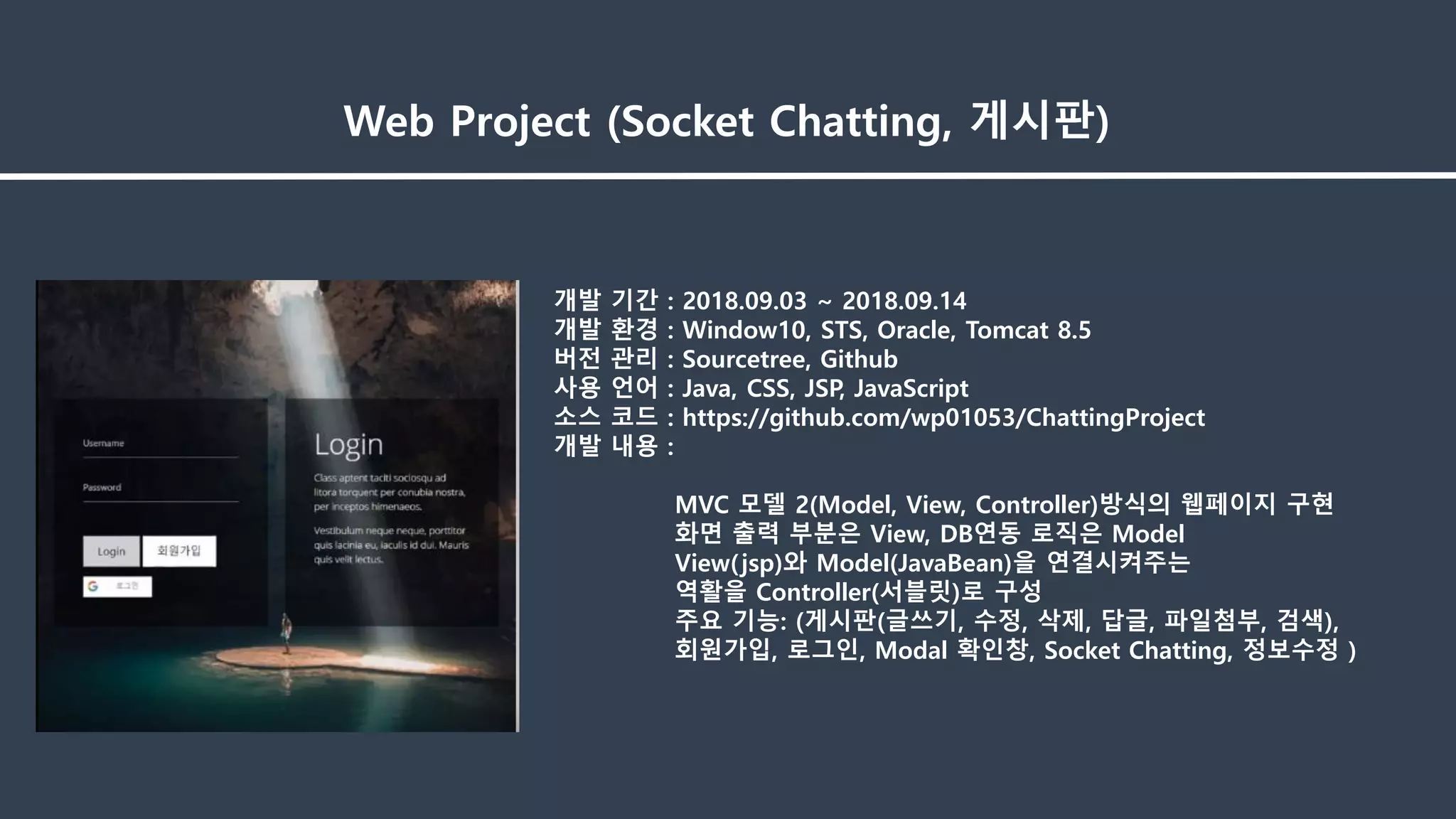 개발 기간 : 2018.09.03 ~ 2018.09.14
개발 환경 : Window10, STS, Oracle, Tomcat 8.5
버전 관리 : Sourcetree, Github
사용 언어 : Java, CSS, JSP, JavaScript
소스 코드 : https://github.com/wp01053/ChattingProject
개발 내용 :
MVC 모델 2(Model, View, Controller)방식의 웹페이지 구현
화면 출력 부분은 View, DB연동 로직은 Model
View(jsp)와 Model(JavaBean)을 연결시켜주는
역활을 Controller(서블릿)로 구성
주요 기능: (게시판(글쓰기, 수정, 삭제, 답글, 파일첨부, 검색),
회원가입, 로그인, Modal 확인창, Socket Chatting, 정보수정 )
Web Project (Socket Chatting, 게시판)
 