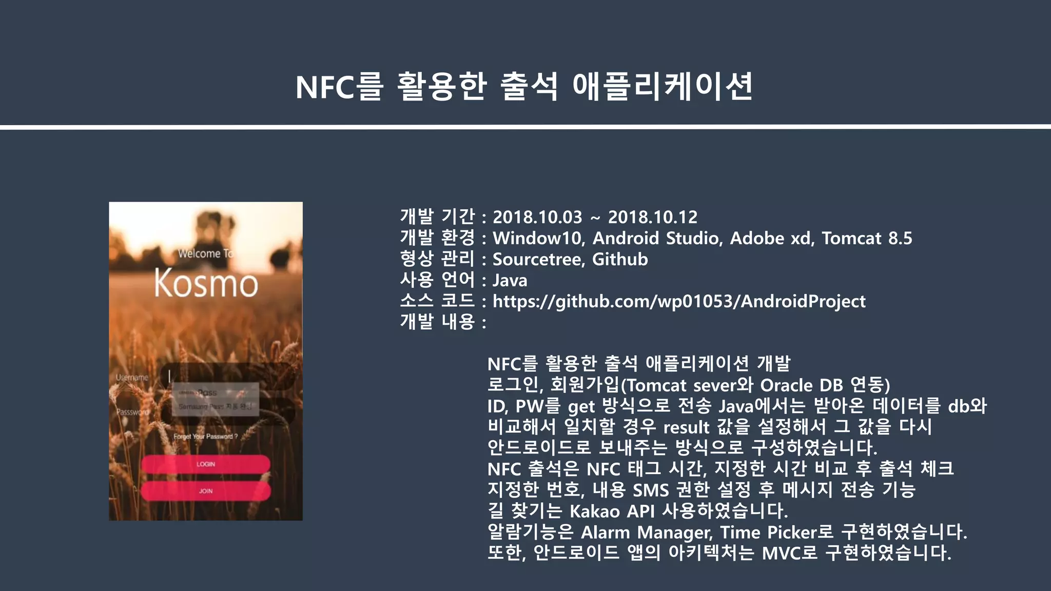 개발 기간 : 2018.10.03 ~ 2018.10.12
개발 환경 : Window10, Android Studio, Adobe xd, Tomcat 8.5
형상 관리 : Sourcetree, Github
사용 언어 : Java
소스 코드 : https://github.com/wp01053/AndroidProject
개발 내용 :
NFC를 활용한 출석 애플리케이션 개발
로그인, 회원가입(Tomcat sever와 Oracle DB 연동)
ID, PW를 get 방식으로 전송 Java에서는 받아온 데이터를 db와
비교해서 일치할 경우 result 값을 설정해서 그 값을 다시
안드로이드로 보내주는 방식으로 구성하였습니다.
NFC 출석은 NFC 태그 시간, 지정한 시간 비교 후 출석 체크
지정한 번호, 내용 SMS 권한 설정 후 메시지 전송 기능
길 찾기는 Kakao API 사용하였습니다.
알람기능은 Alarm Manager, Time Picker로 구현하였습니다.
또한, 안드로이드 앱의 아키텍처는 MVC로 구현하였습니다.
NFC를 활용한 출석 애플리케이션
 