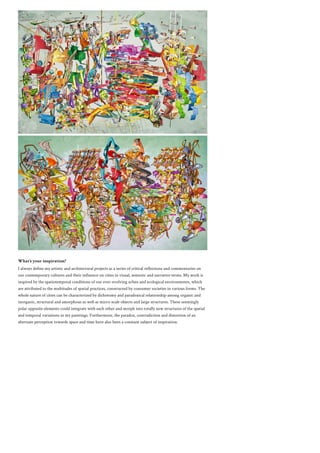 What’s your inspiration?
I always define my artistic and architectural projects as a series of critical reflections and commentaries on
our contemporary cultures and their influence on cities in visual, semiotic and narrative terms. My work is
inspired by the spatiotemporal conditions of our ever-evolving urban and ecological environments, which
are attributed to the multitudes of spatial practices, constructed by consumer societies in various forms. The
whole nature of cities can be characterized by dichotomy and paradoxical relationship among organic and
inorganic, structural and amorphous as well as micro-scale objects and large structures. These seemingly
polar opposite elements could integrate with each other and morph into totally new structures of the spatial
and temporal variations in my paintings. Furthermore, the paradox, contradiction and distortion of an
alternate perception towards space and time have also been a constant subject of inspiration.
 