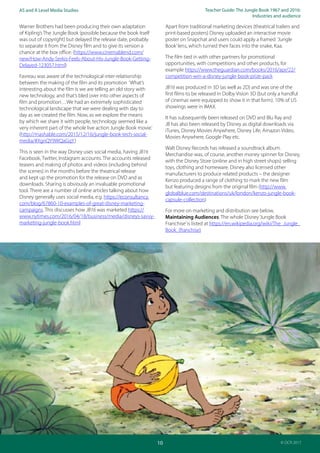 Teacher Guide: The Jungle Book 1967 and 2016:
Industries and audience
10
AS and A Level Media Studies
© OCR 2017
Warner Brothers had been producing their own adaptation
of Kipling’s The Jungle Book (possible because the book itself
was out of copyright) but delayed the release date, probably
to separate it from the Disney film and to give its version a
chance at the box office: (https://www.cinemablend.com/
new/How-Andy-Serkis-Feels-About-His-Jungle-Book-Getting-
Delayed-123057.html)
Favreau was aware of the technological inter-relationship
between the making of the film and its promotion ‘What’s
interesting about the film is we are telling an old story with
new technology, and that’s bled over into other aspects of
film and promotion…We had an extremely sophisticated
technological landscape that we were dealing with day to
day as we created the film. Now, as we explore the means
by which we share it with people, technology seemed like a
very inherent part of the whole live action Jungle Book movie.’
(http://mashable.com/2015/12/16/jungle-book-tech-social-
media/#XgnQY9WQaGqY)
This is seen in the way Disney uses social media, having JB16
Facebook, Twitter, Instagram accounts. The accounts released
teasers and making of photos and videos (including behind
the scenes) in the months before the theatrical release
and kept up the promotion for the release on DVD and as
downloads. Sharing is obviously an invaluable promotional
tool. There are a number of online articles talking about how
Disney generally uses social media, e.g. https://econsultancy.
com/blog/67860-10-examples-of-great-disney-marketing-
campaigns. This discusses how JB16 was marketed https://
www.nytimes.com/2016/04/18/business/media/disneys-savvy-
marketing-jungle-book.html
Apart from traditional marketing devices (theatrical trailers and
print-based posters) Disney uploaded an interactive movie
poster on Snapchat and users could apply a framed ‘Jungle
Book’lens, which turned their faces into the snake, Kaa.
The film tied in with other partners for promotional
opportunities, with competitions and other products, for
example https://www.theguardian.com/books/2016/apr/22/
competition-win-a-disney-jungle-book-prize-pack
JB16 was produced in 3D (as well as 2D) and was one of the
first films to be released in Dolby Vision 3D (but only a handful
of cinemas were equipped to show it in that form). 10% of US
showings were in IMAX.
It has subsequently been released on DVD and Blu Ray and
JB has also been released by Disney as digital downloads via
iTunes, Disney Movies Anywhere, Disney Life, Amazon Video,
Movies Anywhere, Google Play etc.
Walt Disney Records has released a soundtrack album.
Merchandise was, of course, another money spinner for Disney,
with the Disney Store (online and in high street shops) selling
toys, clothing and homeware. Disney also licensed other
manufacturers to produce related products – the designer
Kenzo produced a range of clothing to mark the new film
but featuring designs from the original film (http://www.
globalblue.com/destinations/uk/london/kenzo-jungle-book-
capsule-collection)
For more on marketing and distribution see below,
Maintaining Audiences. The whole Disney‘Jungle Book
Franchise’is listed at https://en.wikipedia.org/wiki/The_Jungle_
Book_(franchise)
 