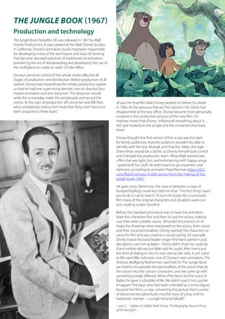 THE JUNGLE BOOK (1967)
Production and technology
The Jungle Book (hereafter JB) was released in 1967 by Walt
Disney Productions. It was created at the Walt Disney Studios
in California. Disney’s animation studio had been responsible
for developing many of the techniques and ways of working
that became standard practices of traditional cel animation,
pioneering the art of storyboarding and developing the use of
the multiplane to create an early 3-D like effect.
Disney’s personal control of the whole studio affected all
stages of production and distribution. Before production of JB
started, Disney had streamlined the whole production system
so that he had one supervising director, one art director, four
master animators and one storyman. The storyman would
write the screenplay, make the storyboards and record the
voices. At the start of production JB’s storyman was Bill Peet,
who complained, noting that‘more than forty men had once
been assigned to these tasks.’1
	
JB was the final film Walt Disney worked on before his death
in 1966. As the previous feature The Sword in the Stone had
disappointed at the box office, Disney became more personally
involved in the production process of the new film. His
nephew noted that Disney ‘influenced everything about it ...
(he) got hooked on the jungle and the characters that lived
there’.
Disney thought the first version of the script was too dark
for family audiences, that the audience wouldn’t be able to
identify with the boy, Mowgli, and that the villain, the tiger
Shere Khan, would be a cliché; so Disney himself took control
and changed the production team.‘What Walt wanted was
a film that was light, fun, and entertaining with happy songs
- good stuff, fun stuff. He didn’t want to go anywhere near
darkness’, according to animator Floyd Norman https://d23.
com/floyd-normans-9-wild-stories-from-the-making-of-the-
jungle-book-1967/
He gave Larry Clemmons, the new scriptwriter, a copy of
Rudyard Kipling’s novel but told him that ‘The first thing I want
you to do is not to read it’. To turn the book into a successful
film many of the original characters and situations were cut
out, creating a clear storyline.
Before, the standard procedure was to have the animators
draw the characters first and then to cast the actors, making
sure they were suitable voices. JB turned the process on its
head; the drawings were now based on the actors, their voices
and their vocal personalities. Disney wanted the characters to
carry the film and was creative in vocal casting: for example,
Disney heard the band leader-singer Phil Harris perform and
decided to cast him as Baloo -‘Harris didn’t think he could do
it and neither did we but Walt said he could. After Harris put
the lines of dialogue into his own vernacular, why, it just came
to life’, said Ollie Johnston, one of Disney’s main animators. The
director, Wolfgang Reitherman, said that,‘In The Jungle Book
we tried to incorporate the personalities of the actors that do
the voices into the cartoon characters, and we came up with
something totally different. When Phil Harris did the voice of
Baloo, he gave it a bubble of life. We didn’t coach him, just let
it happen’. The bear, who had been intended as a minor figure,
became the film’s co-star, converting the picture from a series
of disconnected adventures into the story of a boy and his
hedonistic mentor – a jungle Hal and Falstaff.’2
1 and 2 Gabler, N. (2006) Walt Disney: The Biography, Aurum Press.
p620 and p621.
 