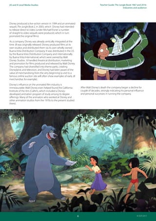 Teacher Guide: The Jungle Book 1967 and 2016:
Industries and audience
6
AS and A Level Media Studies
© OCR 2017
Disney produced a live-action version in 1994 and an animated
sequel, The Jungle Book 2, in 2003, which Disney had intended
to release direct to video (under Michael Eisner a number
of straight to video sequels were produced, which in turn
promoted the original films).
As a company Disney was already vertically integrated at the
time JB was originally released. Disney produced films at its
own studios and distributed them via its own wholly owned
Buena Vista Distribution Company. It was distributed in the US
by the Buena Vista Distribution Company and internationally
by Buena Vista International, which were owned by Walt
Disney Studios . It handled theatrical distribution, marketing
and promotion for films produced and released by Walt Disney.
The company had diversified into theme parks, creating
Disneyland, and television, and Disney had been aware of the
value of merchandising from the very beginning (a visit to a
famous online auction site will often show examples of early JB
merchandise, for example).
Disney’s influence on the animated film industry is
immeasurable: Walt Disney even helped found the California
Institute of the Arts (CalArts, which included a Disney-
developed animation program of study among its degree
offerings. Many of the animators who worked at Disney and
other animation studios from the 1970s to the present studied
there).
After Walt Disney’s death the company began a decline for
couple of decades, strongly indicating his personal influence
and personal successes in running the company.
 