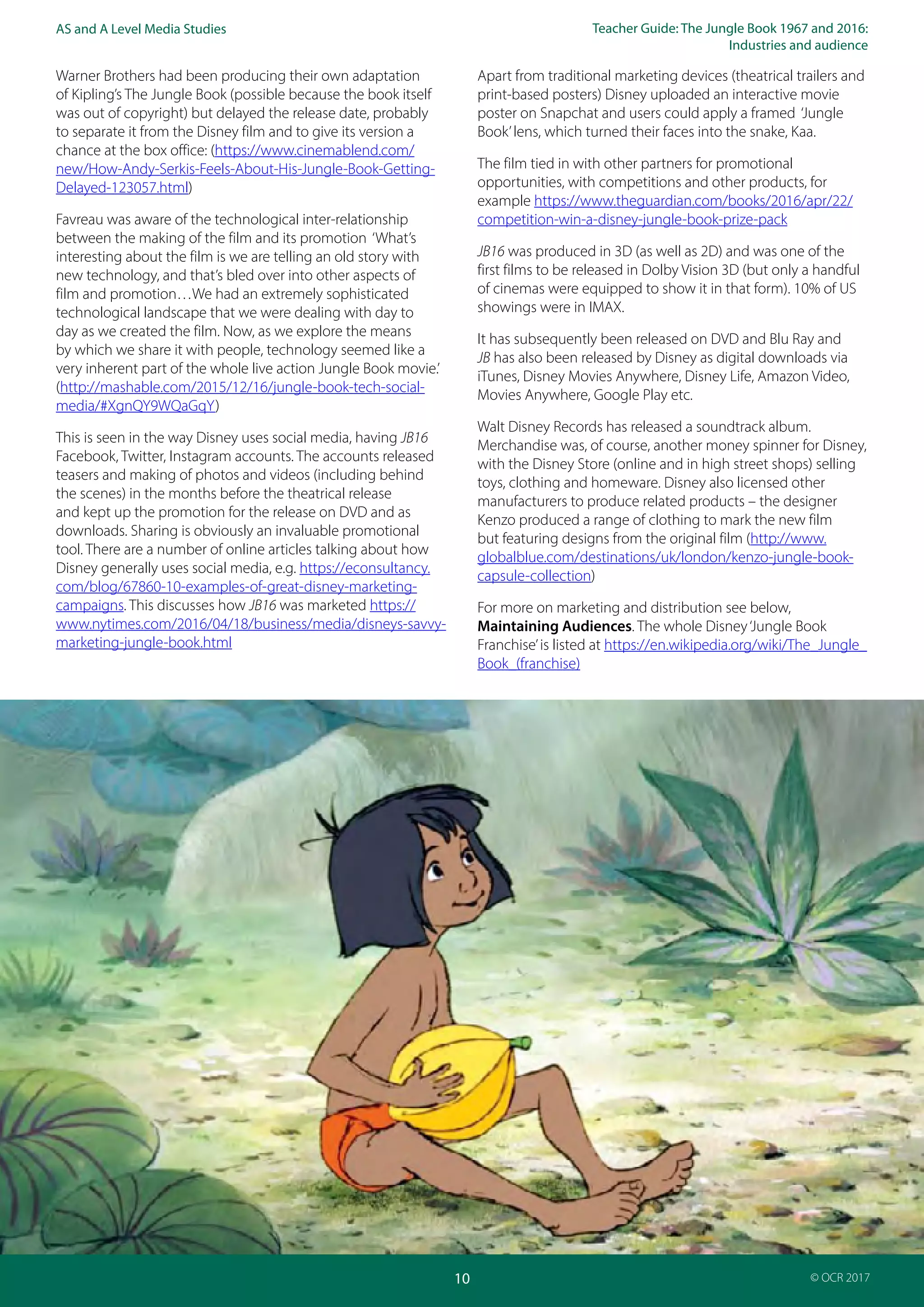 Teacher Guide: The Jungle Book 1967 and 2016:
Industries and audience
10
AS and A Level Media Studies
© OCR 2017
Warner Brothers had been producing their own adaptation
of Kipling’s The Jungle Book (possible because the book itself
was out of copyright) but delayed the release date, probably
to separate it from the Disney film and to give its version a
chance at the box office: (https://www.cinemablend.com/
new/How-Andy-Serkis-Feels-About-His-Jungle-Book-Getting-
Delayed-123057.html)
Favreau was aware of the technological inter-relationship
between the making of the film and its promotion ‘What’s
interesting about the film is we are telling an old story with
new technology, and that’s bled over into other aspects of
film and promotion…We had an extremely sophisticated
technological landscape that we were dealing with day to
day as we created the film. Now, as we explore the means
by which we share it with people, technology seemed like a
very inherent part of the whole live action Jungle Book movie.’
(http://mashable.com/2015/12/16/jungle-book-tech-social-
media/#XgnQY9WQaGqY)
This is seen in the way Disney uses social media, having JB16
Facebook, Twitter, Instagram accounts. The accounts released
teasers and making of photos and videos (including behind
the scenes) in the months before the theatrical release
and kept up the promotion for the release on DVD and as
downloads. Sharing is obviously an invaluable promotional
tool. There are a number of online articles talking about how
Disney generally uses social media, e.g. https://econsultancy.
com/blog/67860-10-examples-of-great-disney-marketing-
campaigns. This discusses how JB16 was marketed https://
www.nytimes.com/2016/04/18/business/media/disneys-savvy-
marketing-jungle-book.html
Apart from traditional marketing devices (theatrical trailers and
print-based posters) Disney uploaded an interactive movie
poster on Snapchat and users could apply a framed ‘Jungle
Book’lens, which turned their faces into the snake, Kaa.
The film tied in with other partners for promotional
opportunities, with competitions and other products, for
example https://www.theguardian.com/books/2016/apr/22/
competition-win-a-disney-jungle-book-prize-pack
JB16 was produced in 3D (as well as 2D) and was one of the
first films to be released in Dolby Vision 3D (but only a handful
of cinemas were equipped to show it in that form). 10% of US
showings were in IMAX.
It has subsequently been released on DVD and Blu Ray and
JB has also been released by Disney as digital downloads via
iTunes, Disney Movies Anywhere, Disney Life, Amazon Video,
Movies Anywhere, Google Play etc.
Walt Disney Records has released a soundtrack album.
Merchandise was, of course, another money spinner for Disney,
with the Disney Store (online and in high street shops) selling
toys, clothing and homeware. Disney also licensed other
manufacturers to produce related products – the designer
Kenzo produced a range of clothing to mark the new film
but featuring designs from the original film (http://www.
globalblue.com/destinations/uk/london/kenzo-jungle-book-
capsule-collection)
For more on marketing and distribution see below,
Maintaining Audiences. The whole Disney‘Jungle Book
Franchise’is listed at https://en.wikipedia.org/wiki/The_Jungle_
Book_(franchise)
 