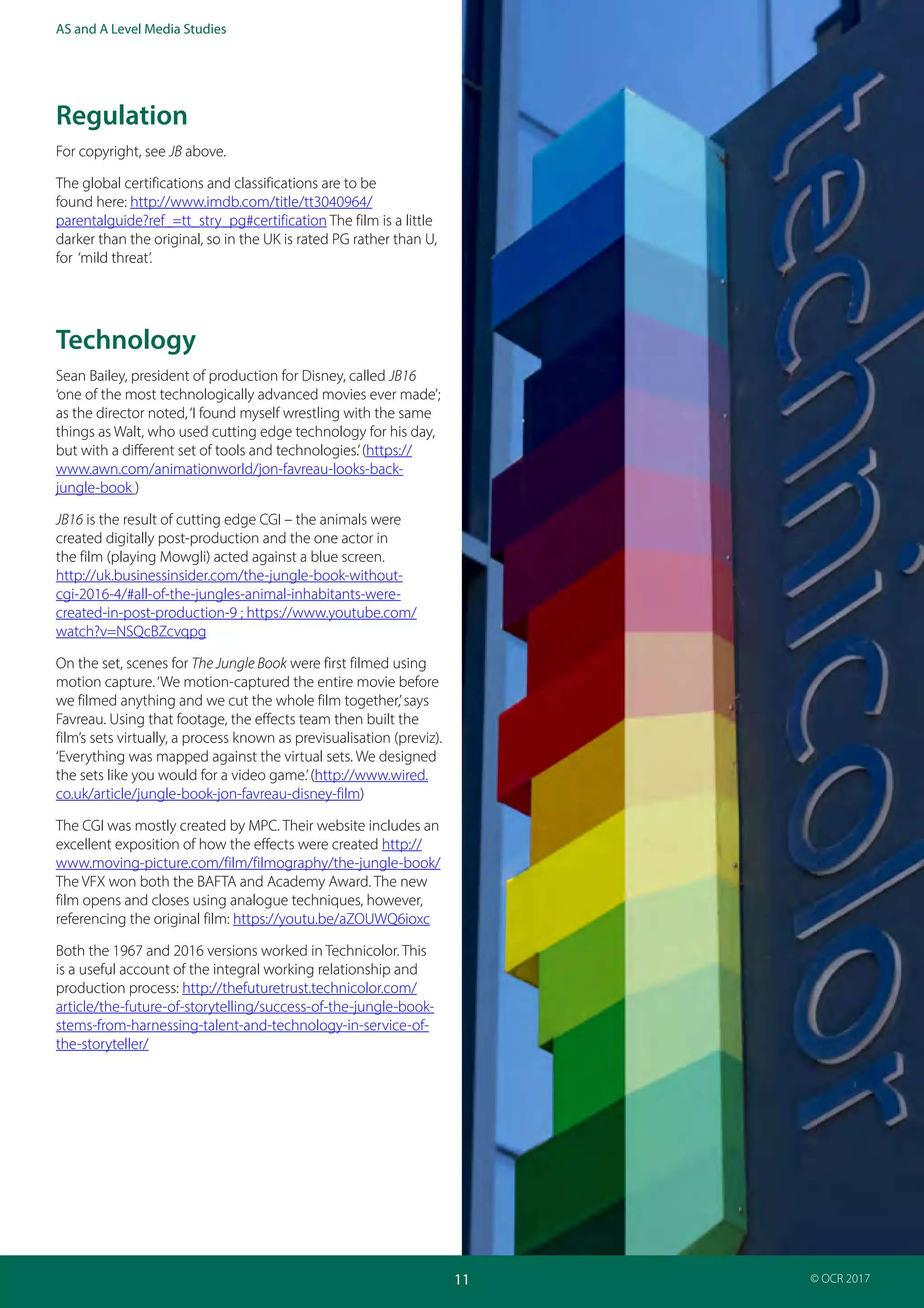 Teacher Guide: The Jungle Book 1967 and 2016:
Industries and audience
11
AS and A Level Media Studies
© OCR 2017
Regulation
For copyright, see JB above.
The global certifications and classifications are to be
found here: http://www.imdb.com/title/tt3040964/
parentalguide?ref_=tt_stry_pg#certification The film is a little
darker than the original, so in the UK is rated PG rather than U,
for ‘mild threat’.
Technology
Sean Bailey, president of production for Disney, called JB16
‘one of the most technologically advanced movies ever made’;
as the director noted,‘I found myself wrestling with the same
things as Walt, who used cutting edge technology for his day,
but with a different set of tools and technologies.’(https://
www.awn.com/animationworld/jon-favreau-looks-back-
jungle-book )
JB16 is the result of cutting edge CGI – the animals were
created digitally post-production and the one actor in
the film (playing Mowgli) acted against a blue screen.
http://uk.businessinsider.com/the-jungle-book-without-
cgi-2016-4/#all-of-the-jungles-animal-inhabitants-were-
created-in-post-production-9 ; https://www.youtube.com/
watch?v=NSQcBZcvqpg
On the set, scenes for The Jungle Book were first filmed using
motion capture.‘We motion-captured the entire movie before
we filmed anything and we cut the whole film together,’says
Favreau. Using that footage, the effects team then built the
film’s sets virtually, a process known as previsualisation (previz).
‘Everything was mapped against the virtual sets. We designed
the sets like you would for a video game.’(http://www.wired.
co.uk/article/jungle-book-jon-favreau-disney-film)
The CGI was mostly created by MPC. Their website includes an
excellent exposition of how the effects were created http://
www.moving-picture.com/film/filmography/the-jungle-book/
The VFX won both the BAFTA and Academy Award. The new
film opens and closes using analogue techniques, however,
referencing the original film: https://youtu.be/aZOUWQ6ioxc
Both the 1967 and 2016 versions worked in Technicolor. This
is a useful account of the integral working relationship and
production process: http://thefuturetrust.technicolor.com/
article/the-future-of-storytelling/success-of-the-jungle-book-
stems-from-harnessing-talent-and-technology-in-service-of-
the-storyteller/
 