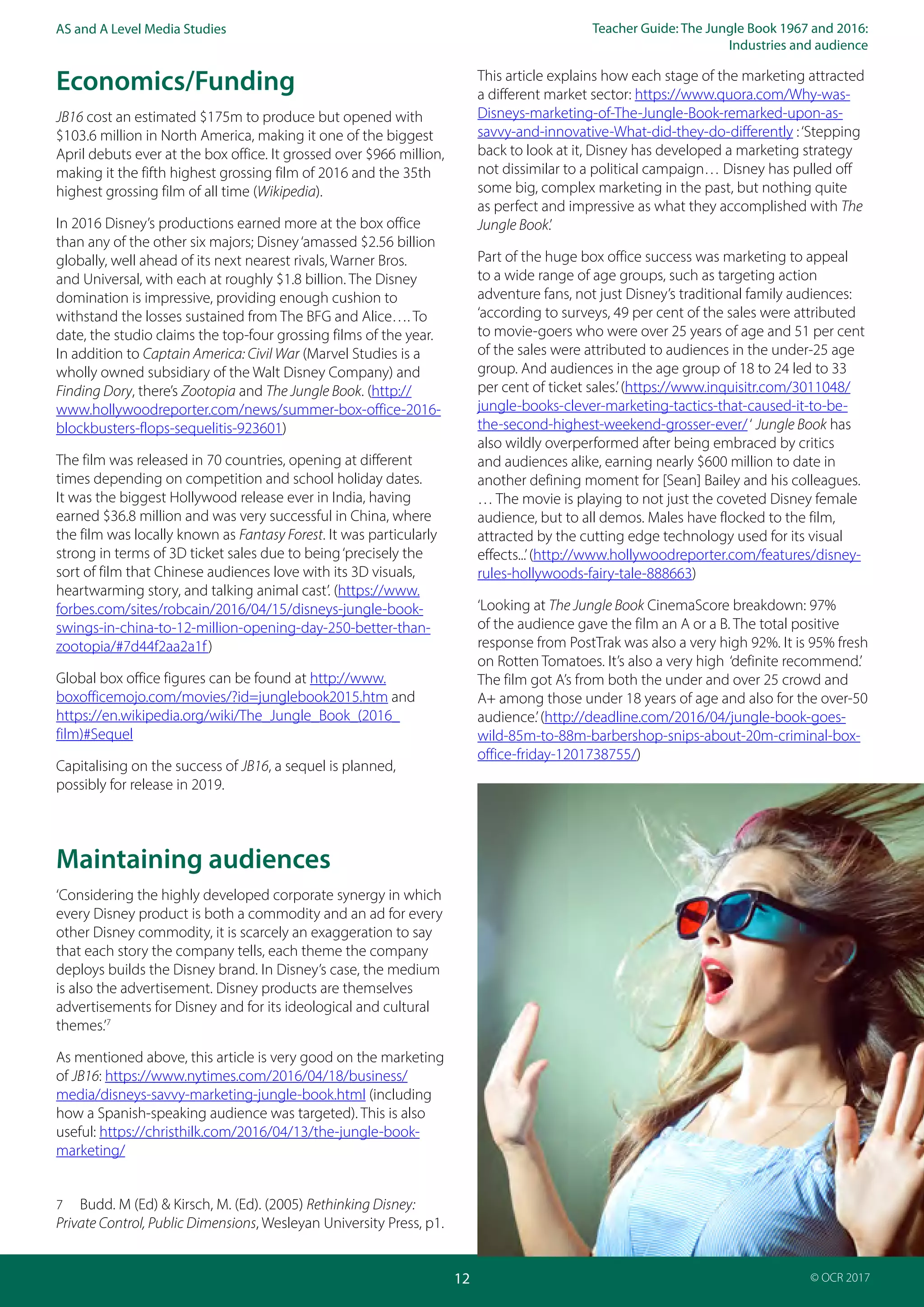 Teacher Guide: The Jungle Book 1967 and 2016:
Industries and audience
12
AS and A Level Media Studies
© OCR 2017
Economics/Funding
JB16 cost an estimated $175m to produce but opened with
$103.6 million in North America, making it one of the biggest
April debuts ever at the box office. It grossed over $966 million,
making it the fifth highest grossing film of 2016 and the 35th
highest grossing film of all time (Wikipedia).
In 2016 Disney’s productions earned more at the box office
than any of the other six majors; Disney‘amassed $2.56 billion
globally, well ahead of its next nearest rivals, Warner Bros.
and Universal, with each at roughly $1.8 billion. The Disney
domination is impressive, providing enough cushion to
withstand the losses sustained from The BFG and Alice…. To
date, the studio claims the top-four grossing films of the year.
In addition to Captain America: Civil War (Marvel Studies is a
wholly owned subsidiary of the Walt Disney Company) and
Finding Dory, there’s Zootopia and The Jungle Book. (http://
www.hollywoodreporter.com/news/summer-box-office-2016-
blockbusters-flops-sequelitis-923601)
The film was released in 70 countries, opening at different
times depending on competition and school holiday dates.
It was the biggest Hollywood release ever in India, having
earned $36.8 million and was very successful in China, where
the film was locally known as Fantasy Forest. It was particularly
strong in terms of 3D ticket sales due to being‘precisely the
sort of film that Chinese audiences love with its 3D visuals,
heartwarming story, and talking animal cast’. (https://www.
forbes.com/sites/robcain/2016/04/15/disneys-jungle-book-
swings-in-china-to-12-million-opening-day-250-better-than-
zootopia/#7d44f2aa2a1f)
Global box office figures can be found at http://www.
boxofficemojo.com/movies/?id=junglebook2015.htm and
https://en.wikipedia.org/wiki/The_Jungle_Book_(2016_
film)#Sequel
Capitalising on the success of JB16, a sequel is planned,
possibly for release in 2019.
Maintaining audiences
‘Considering the highly developed corporate synergy in which
every Disney product is both a commodity and an ad for every
other Disney commodity, it is scarcely an exaggeration to say
that each story the company tells, each theme the company
deploys builds the Disney brand. In Disney’s case, the medium
is also the advertisement. Disney products are themselves
advertisements for Disney and for its ideological and cultural
themes.’7
As mentioned above, this article is very good on the marketing
of JB16: https://www.nytimes.com/2016/04/18/business/
media/disneys-savvy-marketing-jungle-book.html (including
how a Spanish-speaking audience was targeted). This is also
useful: https://christhilk.com/2016/04/13/the-jungle-book-
marketing/
7 Budd. M (Ed) & Kirsch, M. (Ed). (2005) Rethinking Disney:
Private Control, Public Dimensions, Wesleyan University Press, p1.
This article explains how each stage of the marketing attracted
a different market sector: https://www.quora.com/Why-was-
Disneys-marketing-of-The-Jungle-Book-remarked-upon-as-
savvy-and-innovative-What-did-they-do-differently :‘Stepping
back to look at it, Disney has developed a marketing strategy
not dissimilar to a political campaign… Disney has pulled off
some big, complex marketing in the past, but nothing quite
as perfect and impressive as what they accomplished with The
Jungle Book.’
Part of the huge box office success was marketing to appeal
to a wide range of age groups, such as targeting action
adventure fans, not just Disney’s traditional family audiences:
‘according to surveys, 49 per cent of the sales were attributed
to movie-goers who were over 25 years of age and 51 per cent
of the sales were attributed to audiences in the under-25 age
group. And audiences in the age group of 18 to 24 led to 33
per cent of ticket sales.’(https://www.inquisitr.com/3011048/
jungle-books-clever-marketing-tactics-that-caused-it-to-be-
the-second-highest-weekend-grosser-ever/‘ Jungle Book has
also wildly overperformed after being embraced by critics
and audiences alike, earning nearly $600 million to date in
another defining moment for [Sean] Bailey and his colleagues.
… The movie is playing to not just the coveted Disney female
audience, but to all demos. Males have flocked to the film,
attracted by the cutting edge technology used for its visual
effects...’(http://www.hollywoodreporter.com/features/disney-
rules-hollywoods-fairy-tale-888663)
‘Looking at The Jungle Book CinemaScore breakdown: 97%
of the audience gave the film an A or a B. The total positive
response from PostTrak was also a very high 92%. It is 95% fresh
on Rotten Tomatoes. It’s also a very high ‘definite recommend.’
The film got A’s from both the under and over 25 crowd and
A+ among those under 18 years of age and also for the over-50
audience.’(http://deadline.com/2016/04/jungle-book-goes-
wild-85m-to-88m-barbershop-snips-about-20m-criminal-box-
office-friday-1201738755/)
 