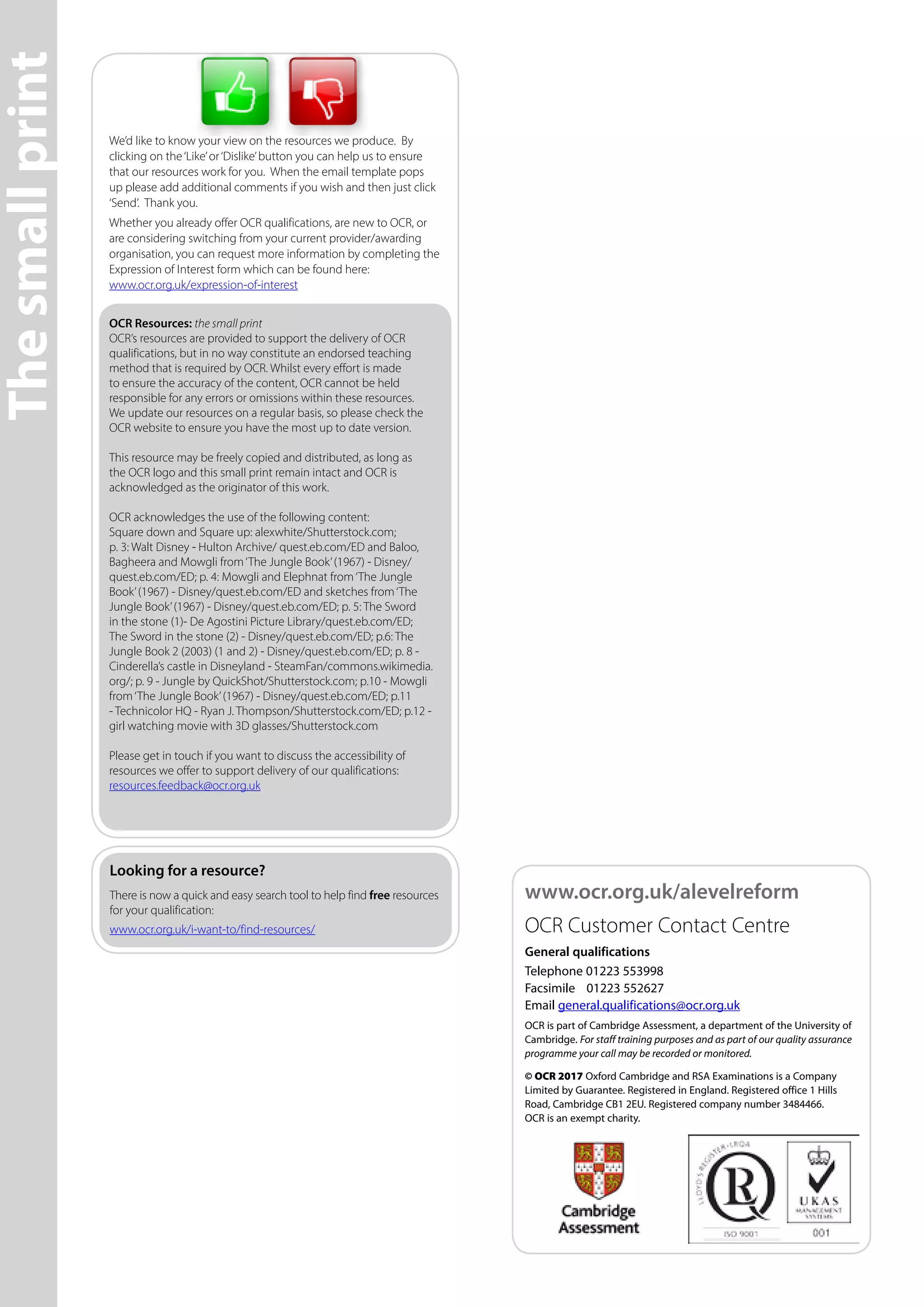 Thesmallprint
We’d like to know your view on the resources we produce. By
clicking on the‘Like’or‘Dislike’button you can help us to ensure
that our resources work for you. When the email template pops
up please add additional comments if you wish and then just click
‘Send’. Thank you.
Whether you already offer OCR qualifications, are new to OCR, or
are considering switching from your current provider/awarding
organisation, you can request more information by completing the
Expression of Interest form which can be found here:
www.ocr.org.uk/expression-of-interest
OCR Resources: the small print
OCR’s resources are provided to support the delivery of OCR
qualifications, but in no way constitute an endorsed teaching
method that is required by OCR. Whilst every effort is made
to ensure the accuracy of the content, OCR cannot be held
responsible for any errors or omissions within these resources.
We update our resources on a regular basis, so please check the
OCR website to ensure you have the most up to date version.
This resource may be freely copied and distributed, as long as
the OCR logo and this small print remain intact and OCR is
acknowledged as the originator of this work.
OCR acknowledges the use of the following content:
Square down and Square up: alexwhite/Shutterstock.com;
p. 3: Walt Disney - Hulton Archive/ quest.eb.com/ED and Baloo,
Bagheera and Mowgli from‘The Jungle Book’(1967) - Disney/
quest.eb.com/ED; p. 4: Mowgli and Elephnat from‘The Jungle
Book’(1967) - Disney/quest.eb.com/ED and sketches from‘The
Jungle Book’(1967) - Disney/quest.eb.com/ED; p. 5: The Sword
in the stone (1)- De Agostini Picture Library/quest.eb.com/ED;
The Sword in the stone (2) - Disney/quest.eb.com/ED; p.6: The
Jungle Book 2 (2003) (1 and 2) - Disney/quest.eb.com/ED; p. 8 -
Cinderella’s castle in Disneyland - SteamFan/commons.wikimedia.
org/; p. 9 - Jungle by QuickShot/Shutterstock.com; p.10 - Mowgli
from‘The Jungle Book’(1967) - Disney/quest.eb.com/ED; p.11
- Technicolor HQ - Ryan J. Thompson/Shutterstock.com/ED; p.12 -
girl watching movie with 3D glasses/Shutterstock.com
Please get in touch if you want to discuss the accessibility of
resources we offer to support delivery of our qualifications:
resources.feedback@ocr.org.uk
OCR is part of Cambridge Assessment, a department of the University of
Cambridge. For staff training purposes and as part of our quality assurance
programme your call may be recorded or monitored.
© OCR 2017 Oxford Cambridge and RSA Examinations is a Company
Limited by Guarantee. Registered in England. Registered office 1 Hills
Road, Cambridge CB1 2EU. Registered company number 3484466.
OCR is an exempt charity.
General qualifications
Telephone 01223 553998
Facsimile	 01223 552627
Email general.qualifications@ocr.org.uk
Looking for a resource?
There is now a quick and easy search tool to help find free resources
for your qualification:
www.ocr.org.uk/i-want-to/find-resources/
www.ocr.org.uk/alevelreform
OCR Customer Contact Centre
 