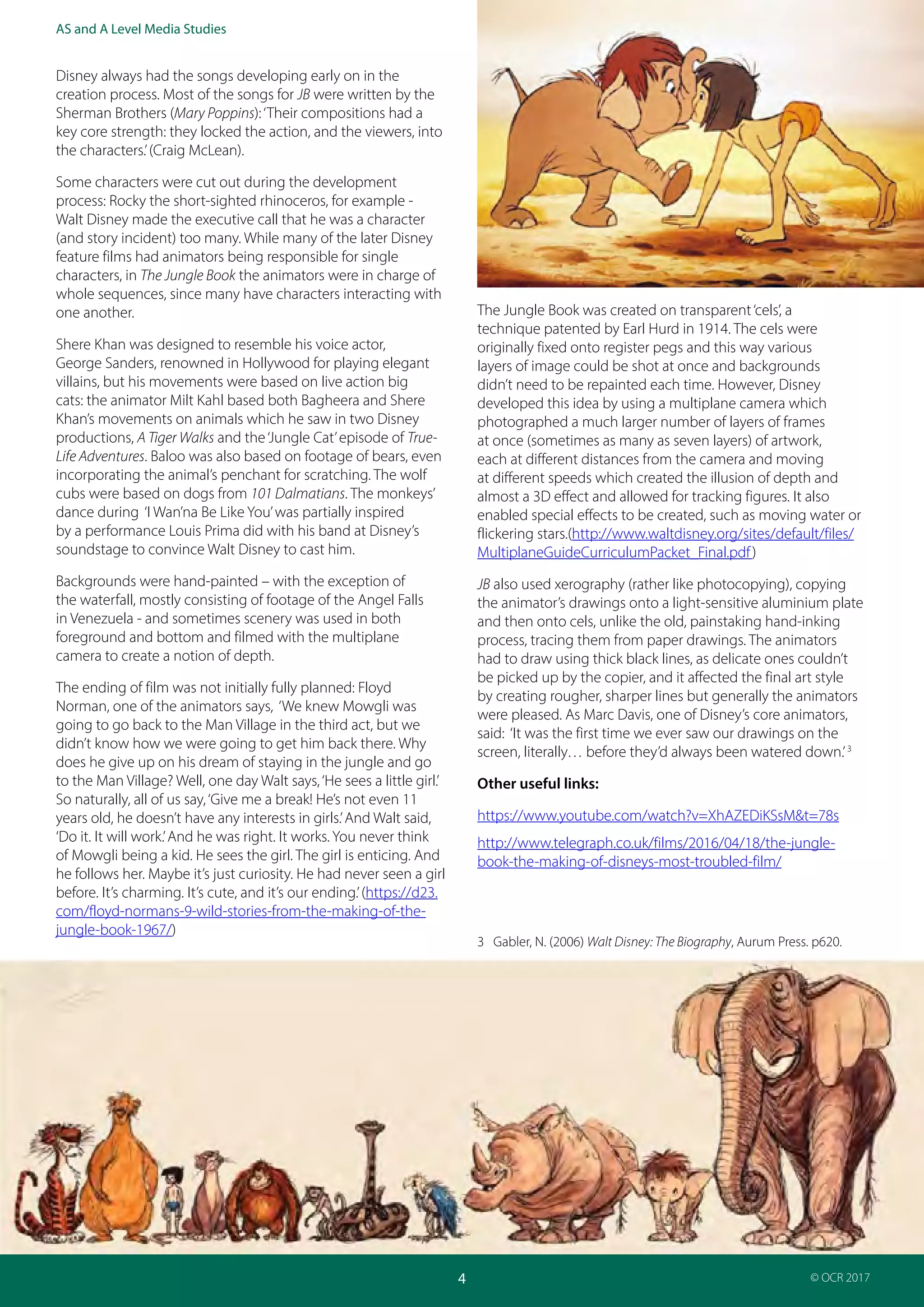 Teacher Guide: The Jungle Book 1967 and 2016:
Industries and audience
4
AS and A Level Media Studies
© OCR 2017
Disney always had the songs developing early on in the
creation process. Most of the songs for JB were written by the
Sherman Brothers (Mary Poppins):‘Their compositions had a
key core strength: they locked the action, and the viewers, into
the characters.’(Craig McLean).
Some characters were cut out during the development
process: Rocky the short-sighted rhinoceros, for example -
Walt Disney made the executive call that he was a character
(and story incident) too many. While many of the later Disney
feature films had animators being responsible for single
characters, in The Jungle Book the animators were in charge of
whole sequences, since many have characters interacting with
one another.
Shere Khan was designed to resemble his voice actor,
George Sanders, renowned in Hollywood for playing elegant
villains, but his movements were based on live action big
cats: the animator Milt Kahl based both Bagheera and Shere
Khan’s movements on animals which he saw in two Disney
productions, A Tiger Walks and the‘Jungle Cat’episode of True-
Life Adventures. Baloo was also based on footage of bears, even
incorporating the animal’s penchant for scratching. The wolf
cubs were based on dogs from 101 Dalmatians. The monkeys’
dance during ‘I Wan’na Be Like You’was partially inspired
by a performance Louis Prima did with his band at Disney’s
soundstage to convince Walt Disney to cast him.
Backgrounds were hand-painted – with the exception of
the waterfall, mostly consisting of footage of the Angel Falls
in Venezuela - and sometimes scenery was used in both
foreground and bottom and filmed with the multiplane
camera to create a notion of depth.
The ending of film was not initially fully planned: Floyd
Norman, one of the animators says, ‘We knew Mowgli was
going to go back to the Man Village in the third act, but we
didn’t know how we were going to get him back there. Why
does he give up on his dream of staying in the jungle and go
to the Man Village? Well, one day Walt says,‘He sees a little girl.’
So naturally, all of us say,‘Give me a break! He’s not even 11
years old, he doesn’t have any interests in girls.’And Walt said,
‘Do it. It will work.’And he was right. It works. You never think
of Mowgli being a kid. He sees the girl. The girl is enticing. And
he follows her. Maybe it’s just curiosity. He had never seen a girl
before. It’s charming. It’s cute, and it’s our ending.’(https://d23.
com/floyd-normans-9-wild-stories-from-the-making-of-the-
jungle-book-1967/)
The Jungle Book was created on transparent‘cels’, a
technique patented by Earl Hurd in 1914. The cels were
originally fixed onto register pegs and this way various
layers of image could be shot at once and backgrounds
didn’t need to be repainted each time. However, Disney
developed this idea by using a multiplane camera which
photographed a much larger number of layers of frames
at once (sometimes as many as seven layers) of artwork,
each at different distances from the camera and moving
at different speeds which created the illusion of depth and
almost a 3D effect and allowed for tracking figures. It also
enabled special effects to be created, such as moving water or
flickering stars.(http://www.waltdisney.org/sites/default/files/
MultiplaneGuideCurriculumPacket_Final.pdf)
JB also used xerography (rather like photocopying), copying
the animator’s drawings onto a light-sensitive aluminium plate
and then onto cels, unlike the old, painstaking hand-inking
process, tracing them from paper drawings. The animators
had to draw using thick black lines, as delicate ones couldn’t
be picked up by the copier, and it affected the final art style
by creating rougher, sharper lines but generally the animators
were pleased. As Marc Davis, one of Disney’s core animators,
said: ‘It was the first time we ever saw our drawings on the
screen, literally… before they’d always been watered down.’3
Other useful links:
https://www.youtube.com/watch?v=XhAZEDiKSsM&t=78s
http://www.telegraph.co.uk/films/2016/04/18/the-jungle-
book-the-making-of-disneys-most-troubled-film/
3 Gabler, N. (2006) Walt Disney: The Biography, Aurum Press. p620.
 