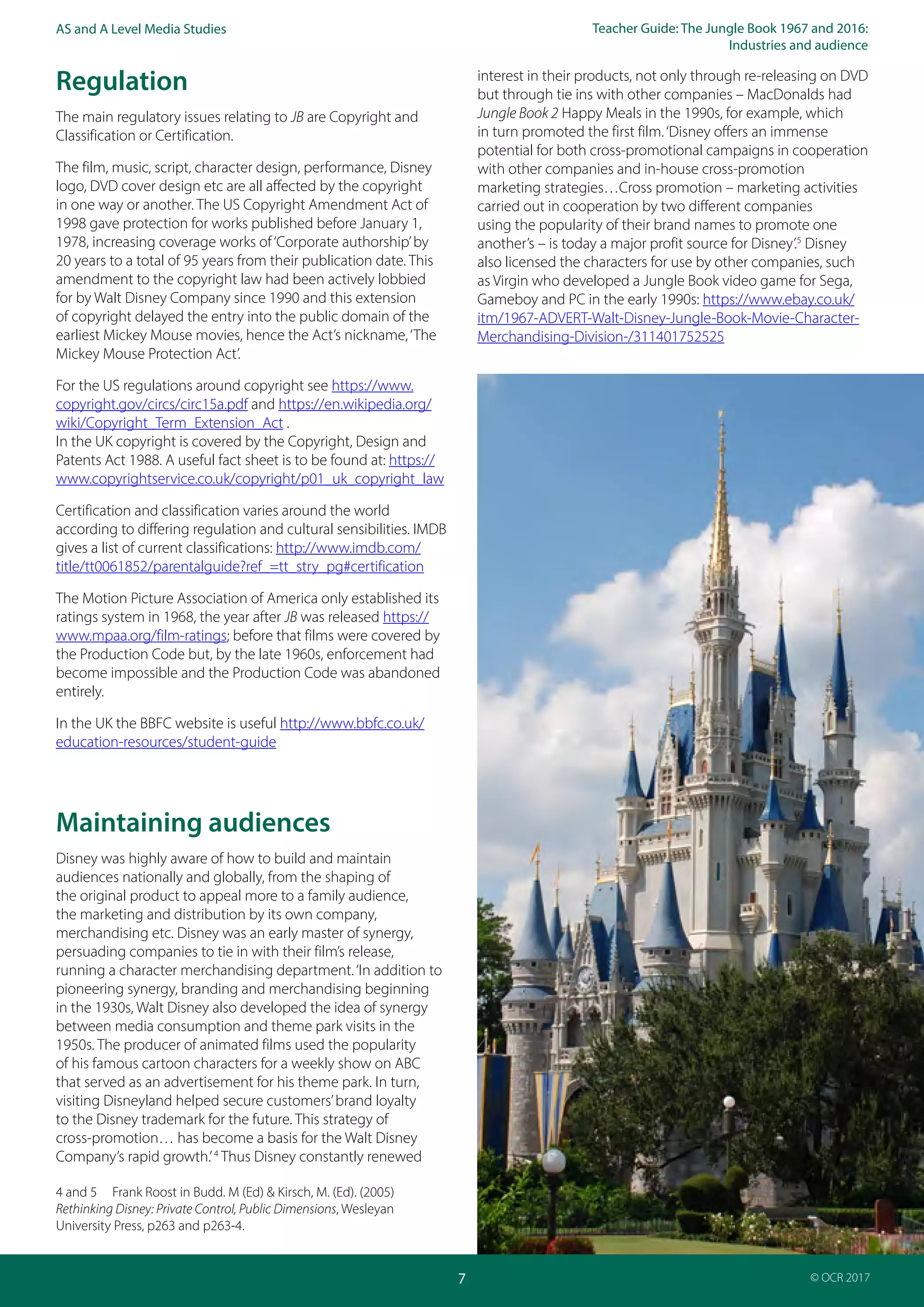 Teacher Guide: The Jungle Book 1967 and 2016:
Industries and audience
7
AS and A Level Media Studies
© OCR 2017
Regulation
The main regulatory issues relating to JB are Copyright and
Classification or Certification.
The film, music, script, character design, performance, Disney
logo, DVD cover design etc are all affected by the copyright
in one way or another. The US Copyright Amendment Act of
1998 gave protection for works published before January 1,
1978, increasing coverage works of‘Corporate authorship’by
20 years to a total of 95 years from their publication date. This
amendment to the copyright law had been actively lobbied
for by Walt Disney Company since 1990 and this extension
of copyright delayed the entry into the public domain of the
earliest Mickey Mouse movies, hence the Act’s nickname,‘The
Mickey Mouse Protection Act’.
For the US regulations around copyright see https://www.
copyright.gov/circs/circ15a.pdf and https://en.wikipedia.org/
wiki/Copyright_Term_Extension_Act .
In the UK copyright is covered by the Copyright, Design and
Patents Act 1988. A useful fact sheet is to be found at: https://
www.copyrightservice.co.uk/copyright/p01_uk_copyright_law
Certification and classification varies around the world
according to differing regulation and cultural sensibilities. IMDB
gives a list of current classifications: http://www.imdb.com/
title/tt0061852/parentalguide?ref_=tt_stry_pg#certification
The Motion Picture Association of America only established its
ratings system in 1968, the year after JB was released https://
www.mpaa.org/film-ratings; before that films were covered by
the Production Code but, by the late 1960s, enforcement had
become impossible and the Production Code was abandoned
entirely.
In the UK the BBFC website is useful http://www.bbfc.co.uk/
education-resources/student-guide
Maintaining audiences
Disney was highly aware of how to build and maintain
audiences nationally and globally, from the shaping of
the original product to appeal more to a family audience,
the marketing and distribution by its own company,
merchandising etc. Disney was an early master of synergy,
persuading companies to tie in with their film’s release,
running a character merchandising department.‘In addition to
pioneering synergy, branding and merchandising beginning
in the 1930s, Walt Disney also developed the idea of synergy
between media consumption and theme park visits in the
1950s. The producer of animated films used the popularity
of his famous cartoon characters for a weekly show on ABC
that served as an advertisement for his theme park. In turn,
visiting Disneyland helped secure customers’brand loyalty
to the Disney trademark for the future. This strategy of
cross-promotion… has become a basis for the Walt Disney
Company’s rapid growth.’4
Thus Disney constantly renewed
4 and 5 Frank Roost in Budd. M (Ed) & Kirsch, M. (Ed). (2005)
Rethinking Disney: Private Control, Public Dimensions, Wesleyan
University Press, p263 and p263-4.
interest in their products, not only through re-releasing on DVD
but through tie ins with other companies – MacDonalds had
Jungle Book 2 Happy Meals in the 1990s, for example, which
in turn promoted the first film.‘Disney offers an immense
potential for both cross-promotional campaigns in cooperation
with other companies and in-house cross-promotion
marketing strategies…Cross promotion – marketing activities
carried out in cooperation by two different companies
using the popularity of their brand names to promote one
another’s – is today a major profit source for Disney’.5
Disney
also licensed the characters for use by other companies, such
as Virgin who developed a Jungle Book video game for Sega,
Gameboy and PC in the early 1990s: https://www.ebay.co.uk/
itm/1967-ADVERT-Walt-Disney-Jungle-Book-Movie-Character-
Merchandising-Division-/311401752525
 
