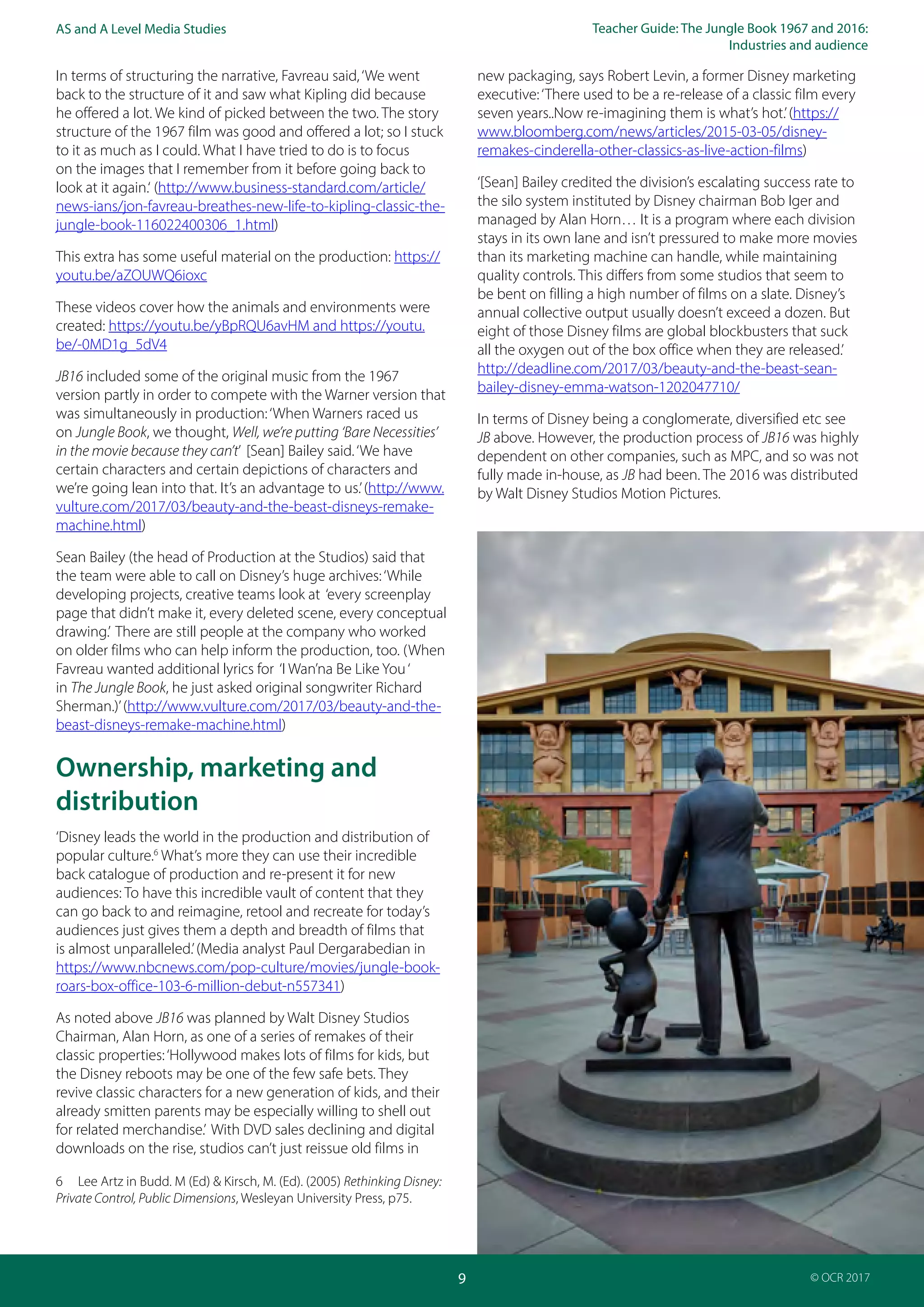 Teacher Guide: The Jungle Book 1967 and 2016:
Industries and audience
9
AS and A Level Media Studies
© OCR 2017
In terms of structuring the narrative, Favreau said,‘We went
back to the structure of it and saw what Kipling did because
he offered a lot. We kind of picked between the two. The story
structure of the 1967 film was good and offered a lot; so I stuck
to it as much as I could. What I have tried to do is to focus
on the images that I remember from it before going back to
look at it again.‘ (http://www.business-standard.com/article/
news-ians/jon-favreau-breathes-new-life-to-kipling-classic-the-
jungle-book-116022400306_1.html)
This extra has some useful material on the production: https://
youtu.be/aZOUWQ6ioxc
These videos cover how the animals and environments were
created: https://youtu.be/yBpRQU6avHM and https://youtu.
be/-0MD1g_5dV4
JB16 included some of the original music from the 1967
version partly in order to compete with the Warner version that
was simultaneously in production:‘When Warners raced us
on Jungle Book, we thought, Well, we’re putting ‘Bare Necessities’
in the movie because they can’t’ [Sean] Bailey said.‘We have
certain characters and certain depictions of characters and
we’re going lean into that. It’s an advantage to us.’(http://www.
vulture.com/2017/03/beauty-and-the-beast-disneys-remake-
machine.html)
Sean Bailey (the head of Production at the Studios) said that
the team were able to call on Disney’s huge archives:‘While
developing projects, creative teams look at ‘every screenplay
page that didn’t make it, every deleted scene, every conceptual
drawing.’ There are still people at the company who worked
on older films who can help inform the production, too. (When
Favreau wanted additional lyrics for ‘I Wan’na Be Like You‘
in The Jungle Book, he just asked original songwriter Richard
Sherman.)’(http://www.vulture.com/2017/03/beauty-and-the-
beast-disneys-remake-machine.html)
Ownership, marketing and
distribution
‘Disney leads the world in the production and distribution of
popular culture.6
What’s more they can use their incredible
back catalogue of production and re-present it for new
audiences: To have this incredible vault of content that they
can go back to and reimagine, retool and recreate for today’s
audiences just gives them a depth and breadth of films that
is almost unparalleled.’(Media analyst Paul Dergarabedian in
https://www.nbcnews.com/pop-culture/movies/jungle-book-
roars-box-office-103-6-million-debut-n557341)
As noted above JB16 was planned by Walt Disney Studios
Chairman, Alan Horn, as one of a series of remakes of their
classic properties:‘Hollywood makes lots of films for kids, but
the Disney reboots may be one of the few safe bets. They
revive classic characters for a new generation of kids, and their
already smitten parents may be especially willing to shell out
for related merchandise.’ With DVD sales declining and digital
downloads on the rise, studios can’t just reissue old films in
6 Lee Artz in Budd. M (Ed) & Kirsch, M. (Ed). (2005) Rethinking Disney:
Private Control, Public Dimensions, Wesleyan University Press, p75.
new packaging, says Robert Levin, a former Disney marketing
executive:‘There used to be a re-release of a classic film every
seven years..Now re-imagining them is what’s hot.’(https://
www.bloomberg.com/news/articles/2015-03-05/disney-
remakes-cinderella-other-classics-as-live-action-films)
‘[Sean] Bailey credited the division’s escalating success rate to
the silo system instituted by Disney chairman Bob Iger and
managed by Alan Horn… It is a program where each division
stays in its own lane and isn’t pressured to make more movies
than its marketing machine can handle, while maintaining
quality controls. This differs from some studios that seem to
be bent on filling a high number of films on a slate. Disney’s
annual collective output usually doesn’t exceed a dozen. But
eight of those Disney films are global blockbusters that suck
all the oxygen out of the box office when they are released.’
http://deadline.com/2017/03/beauty-and-the-beast-sean-
bailey-disney-emma-watson-1202047710/
In terms of Disney being a conglomerate, diversified etc see
JB above. However, the production process of JB16 was highly
dependent on other companies, such as MPC, and so was not
fully made in-house, as JB had been. The 2016 was distributed
by Walt Disney Studios Motion Pictures.
 