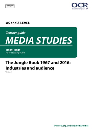 Qualification
Accredited
www.ocr.org.uk/alevelmediastudies
AS and A LEVEL
H009, H409
For first teaching in 2017
MEDIA STUDIES
Teacher guide
The Jungle Book 1967 and 2016:
Industries and audience
Version 1
 