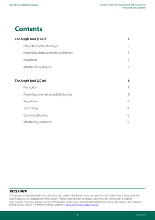 Teacher Guide: The Jungle Book 1967 and 2016:
Industries and audience
2
AS and A Level Media Studies
© OCR 2017
Contents
The Jungle Book (1967)	 3
	 Production and technology	 3
	 Ownership, distribution and economics	 5
	 Regulation	7
	 Maintaining audiences	 7
The Jungle Book (2016)	 8
	 Production 	 8
	 Ownership, marketing and distribution	 9
	 Regulation	11
	 Technology	11
	 Economics/Funding	12
	 Maintaining audiences	 12
DISCLAIMER
This resource was designed using the most up to date information from the specification at the time it was published.
Specifications are updated over time, which means there may be contradictions between the resource and the
specification, therefore please use the information on the latest specification at all times. If you do notice a discrepancy
please contact us on the following email address: resources.feedback@ocr.org.uk
 