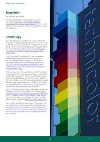 Teacher Guide: The Jungle Book 1967 and 2016:
Industries and audience
11
AS and A Level Media Studies
© OCR 2017
Regulation
For copyright, see JB above.
The global certifications and classifications are to be
found here: http://www.imdb.com/title/tt3040964/
parentalguide?ref_=tt_stry_pg#certification The film is a little
darker than the original, so in the UK is rated PG rather than U,
for ‘mild threat’.
Technology
Sean Bailey, president of production for Disney, called JB16
‘one of the most technologically advanced movies ever made’;
as the director noted,‘I found myself wrestling with the same
things as Walt, who used cutting edge technology for his day,
but with a different set of tools and technologies.’(https://
www.awn.com/animationworld/jon-favreau-looks-back-
jungle-book )
JB16 is the result of cutting edge CGI – the animals were
created digitally post-production and the one actor in
the film (playing Mowgli) acted against a blue screen.
http://uk.businessinsider.com/the-jungle-book-without-
cgi-2016-4/#all-of-the-jungles-animal-inhabitants-were-
created-in-post-production-9 ; https://www.youtube.com/
watch?v=NSQcBZcvqpg
On the set, scenes for The Jungle Book were first filmed using
motion capture.‘We motion-captured the entire movie before
we filmed anything and we cut the whole film together,’says
Favreau. Using that footage, the effects team then built the
film’s sets virtually, a process known as previsualisation (previz).
‘Everything was mapped against the virtual sets. We designed
the sets like you would for a video game.’(http://www.wired.
co.uk/article/jungle-book-jon-favreau-disney-film)
The CGI was mostly created by MPC. Their website includes an
excellent exposition of how the effects were created http://
www.moving-picture.com/film/filmography/the-jungle-book/
The VFX won both the BAFTA and Academy Award. The new
film opens and closes using analogue techniques, however,
referencing the original film: https://youtu.be/aZOUWQ6ioxc
Both the 1967 and 2016 versions worked in Technicolor. This
is a useful account of the integral working relationship and
production process: http://thefuturetrust.technicolor.com/
article/the-future-of-storytelling/success-of-the-jungle-book-
stems-from-harnessing-talent-and-technology-in-service-of-
the-storyteller/
 