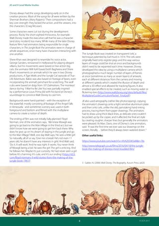 Teacher Guide: The Jungle Book 1967 and 2016:
Industries and audience
4
AS and A Level Media Studies
© OCR 2017
Disney always had the songs developing early on in the
creation process. Most of the songs for JB were written by the
Sherman Brothers (Mary Poppins):‘Their compositions had a
key core strength: they locked the action, and the viewers, into
the characters.’(Craig McLean).
Some characters were cut out during the development
process: Rocky the short-sighted rhinoceros, for example -
Walt Disney made the executive call that he was a character
(and story incident) too many. While many of the later Disney
feature films had animators being responsible for single
characters, in The Jungle Book the animators were in charge of
whole sequences, since many have characters interacting with
one another.
Shere Khan was designed to resemble his voice actor,
George Sanders, renowned in Hollywood for playing elegant
villains, but his movements were based on live action big
cats: the animator Milt Kahl based both Bagheera and Shere
Khan’s movements on animals which he saw in two Disney
productions, A Tiger Walks and the‘Jungle Cat’episode of True-
Life Adventures. Baloo was also based on footage of bears, even
incorporating the animal’s penchant for scratching. The wolf
cubs were based on dogs from 101 Dalmatians. The monkeys’
dance during ‘I Wan’na Be Like You’was partially inspired
by a performance Louis Prima did with his band at Disney’s
soundstage to convince Walt Disney to cast him.
Backgrounds were hand-painted – with the exception of
the waterfall, mostly consisting of footage of the Angel Falls
in Venezuela - and sometimes scenery was used in both
foreground and bottom and filmed with the multiplane
camera to create a notion of depth.
The ending of film was not initially fully planned: Floyd
Norman, one of the animators says, ‘We knew Mowgli was
going to go back to the Man Village in the third act, but we
didn’t know how we were going to get him back there. Why
does he give up on his dream of staying in the jungle and go
to the Man Village? Well, one day Walt says,‘He sees a little girl.’
So naturally, all of us say,‘Give me a break! He’s not even 11
years old, he doesn’t have any interests in girls.’And Walt said,
‘Do it. It will work.’And he was right. It works. You never think
of Mowgli being a kid. He sees the girl. The girl is enticing. And
he follows her. Maybe it’s just curiosity. He had never seen a girl
before. It’s charming. It’s cute, and it’s our ending.’(https://d23.
com/floyd-normans-9-wild-stories-from-the-making-of-the-
jungle-book-1967/)
The Jungle Book was created on transparent‘cels’, a
technique patented by Earl Hurd in 1914. The cels were
originally fixed onto register pegs and this way various
layers of image could be shot at once and backgrounds
didn’t need to be repainted each time. However, Disney
developed this idea by using a multiplane camera which
photographed a much larger number of layers of frames
at once (sometimes as many as seven layers) of artwork,
each at different distances from the camera and moving
at different speeds which created the illusion of depth and
almost a 3D effect and allowed for tracking figures. It also
enabled special effects to be created, such as moving water or
flickering stars.(http://www.waltdisney.org/sites/default/files/
MultiplaneGuideCurriculumPacket_Final.pdf)
JB also used xerography (rather like photocopying), copying
the animator’s drawings onto a light-sensitive aluminium plate
and then onto cels, unlike the old, painstaking hand-inking
process, tracing them from paper drawings. The animators
had to draw using thick black lines, as delicate ones couldn’t
be picked up by the copier, and it affected the final art style
by creating rougher, sharper lines but generally the animators
were pleased. As Marc Davis, one of Disney’s core animators,
said: ‘It was the first time we ever saw our drawings on the
screen, literally… before they’d always been watered down.’3
Other useful links:
https://www.youtube.com/watch?v=XhAZEDiKSsM&t=78s
http://www.telegraph.co.uk/films/2016/04/18/the-jungle-
book-the-making-of-disneys-most-troubled-film/
3 Gabler, N. (2006) Walt Disney: The Biography, Aurum Press. p620.
 