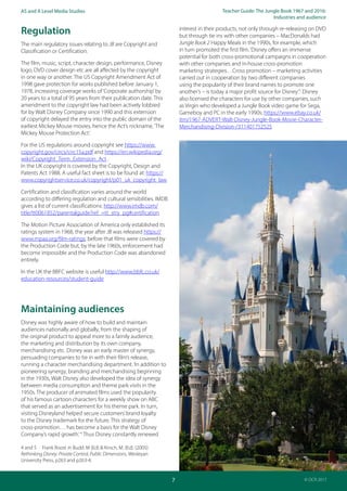 Teacher Guide: The Jungle Book 1967 and 2016:
Industries and audience
7
AS and A Level Media Studies
© OCR 2017
Regulation
The main regulatory issues relating to JB are Copyright and
Classification or Certification.
The film, music, script, character design, performance, Disney
logo, DVD cover design etc are all affected by the copyright
in one way or another. The US Copyright Amendment Act of
1998 gave protection for works published before January 1,
1978, increasing coverage works of‘Corporate authorship’by
20 years to a total of 95 years from their publication date. This
amendment to the copyright law had been actively lobbied
for by Walt Disney Company since 1990 and this extension
of copyright delayed the entry into the public domain of the
earliest Mickey Mouse movies, hence the Act’s nickname,‘The
Mickey Mouse Protection Act’.
For the US regulations around copyright see https://www.
copyright.gov/circs/circ15a.pdf and https://en.wikipedia.org/
wiki/Copyright_Term_Extension_Act .
In the UK copyright is covered by the Copyright, Design and
Patents Act 1988. A useful fact sheet is to be found at: https://
www.copyrightservice.co.uk/copyright/p01_uk_copyright_law
Certification and classification varies around the world
according to differing regulation and cultural sensibilities. IMDB
gives a list of current classifications: http://www.imdb.com/
title/tt0061852/parentalguide?ref_=tt_stry_pg#certification
The Motion Picture Association of America only established its
ratings system in 1968, the year after JB was released https://
www.mpaa.org/film-ratings; before that films were covered by
the Production Code but, by the late 1960s, enforcement had
become impossible and the Production Code was abandoned
entirely.
In the UK the BBFC website is useful http://www.bbfc.co.uk/
education-resources/student-guide
Maintaining audiences
Disney was highly aware of how to build and maintain
audiences nationally and globally, from the shaping of
the original product to appeal more to a family audience,
the marketing and distribution by its own company,
merchandising etc. Disney was an early master of synergy,
persuading companies to tie in with their film’s release,
running a character merchandising department.‘In addition to
pioneering synergy, branding and merchandising beginning
in the 1930s, Walt Disney also developed the idea of synergy
between media consumption and theme park visits in the
1950s. The producer of animated films used the popularity
of his famous cartoon characters for a weekly show on ABC
that served as an advertisement for his theme park. In turn,
visiting Disneyland helped secure customers’brand loyalty
to the Disney trademark for the future. This strategy of
cross-promotion… has become a basis for the Walt Disney
Company’s rapid growth.’4
Thus Disney constantly renewed
4 and 5 Frank Roost in Budd. M (Ed) & Kirsch, M. (Ed). (2005)
Rethinking Disney: Private Control, Public Dimensions, Wesleyan
University Press, p263 and p263-4.
interest in their products, not only through re-releasing on DVD
but through tie ins with other companies – MacDonalds had
Jungle Book 2 Happy Meals in the 1990s, for example, which
in turn promoted the first film.‘Disney offers an immense
potential for both cross-promotional campaigns in cooperation
with other companies and in-house cross-promotion
marketing strategies…Cross promotion – marketing activities
carried out in cooperation by two different companies
using the popularity of their brand names to promote one
another’s – is today a major profit source for Disney’.5
Disney
also licensed the characters for use by other companies, such
as Virgin who developed a Jungle Book video game for Sega,
Gameboy and PC in the early 1990s: https://www.ebay.co.uk/
itm/1967-ADVERT-Walt-Disney-Jungle-Book-Movie-Character-
Merchandising-Division-/311401752525
 