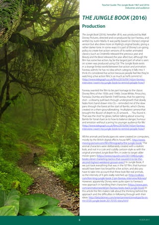 Teacher Guide: The Jungle Book 1967 and 2016:
Industries and audience
8
AS and A Level Media Studies
© OCR 2017
THE JUNGLE BOOK (2016)
Production
The Jungle Book (2016), hereafter JB16, was produced by Walt
Disney Pictures, directed and co-produced by Jon Favreau, and
written by Justin Marks. It was partly based on Disney’s original
version but also drew more on Kipling’s original books, giving a
rather darker tone. In some ways it is part of Disney’s on-going
policy to create live action versions of its earlier animated
classics (such as Cinderella released the previous year and
Beauty and the Beast released the year after) but, although the
film has some live action, by far the largest part of what is seen
on screen was produced using CGI:‘The Jungle Book exists
in a strange limbo-world between live action and animation.
Favreau admits he has no idea which category it falls into:‘I
think it’s considered live action because people feel like they’re
watching a live action film,’is as much as he’ll commit to’:
(http://www.telegraph.co.uk/films/2016/04/14/jon-favreau-
interview-i-want-my-jungle-book-to-remind-people-how/)
Favreau wanted the film to be part homage to the classic
Disney films of the 1930s and 1940s: Snow White, Pinocchio,
Fantasia, Dumbo and Bambi:‘I tell Favreau that his opening
shot – a dreamy pull-back through undergrowth that slowly
fades from hand-drawn into CG – reminded me of the slow
pans through the forest at the start of Bambi, which Disney
created on a then-groundbreaking ‘multiplane camera’that
brought the illusion of depth to 2D artwork. …‘You found it.
That was the shot’he glows, before talking about scouring
Bambi for‘tonal clues’as to how to balance danger, humour
and emotion without scarring his younger audience for life.’
(http://www.telegraph.co.uk/films/2016/04/14/jon-favreau-
interview-i-want-my-jungle-book-to-remind-people-how/)
All the animals and landscapes etc were created on computers,
mostly by the British digital effects house MPC. http://www.
moving-picture.com/film/filmography/the-jungle-book/‘The
animal characters were deliberately created with a realistic
look, and not in a cute and cuddly cartoon-style as with the
original animated Jungle Book film, in order to target older
movie-goers.’(https://www.inquisitr.com/3011048/jungle-
books-clever-marketing-tactics-that-caused-it-to-be-the-
second-highest-weekend-grosser-ever/)‘In Jungle Book, if
we just took everything that was in the ’67 film, that humour
would have been too broad for a live action, and also you
have to take into account that these look like real animals,
so the intensity of it gets really notched up.’(http://collider.
com/lion-king-jungle-book-2-jon-favreau-interview/#disney)
However, apparently Disney were quite open to Favreau’s
new approach in handling their characters (https://www.awn.
com/animationworld/jon-favreau-looks-back-jungle-book) In
this article the film makers talk about the thinking behind the
approach and the difficulties in following through with their
ideas: http://beta.latimes.com/entertainment/envelope/la-en-
mn-0105-jungle-book-20170105-story.html
 