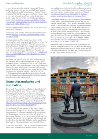 Teacher Guide: The Jungle Book 1967 and 2016:
Industries and audience
9
AS and A Level Media Studies
© OCR 2017
In terms of structuring the narrative, Favreau said,‘We went
back to the structure of it and saw what Kipling did because
he offered a lot. We kind of picked between the two. The story
structure of the 1967 film was good and offered a lot; so I stuck
to it as much as I could. What I have tried to do is to focus
on the images that I remember from it before going back to
look at it again.‘ (http://www.business-standard.com/article/
news-ians/jon-favreau-breathes-new-life-to-kipling-classic-the-
jungle-book-116022400306_1.html)
This extra has some useful material on the production: https://
youtu.be/aZOUWQ6ioxc
These videos cover how the animals and environments were
created: https://youtu.be/yBpRQU6avHM and https://youtu.
be/-0MD1g_5dV4
JB16 included some of the original music from the 1967
version partly in order to compete with the Warner version that
was simultaneously in production:‘When Warners raced us
on Jungle Book, we thought, Well, we’re putting ‘Bare Necessities’
in the movie because they can’t’ [Sean] Bailey said.‘We have
certain characters and certain depictions of characters and
we’re going lean into that. It’s an advantage to us.’(http://www.
vulture.com/2017/03/beauty-and-the-beast-disneys-remake-
machine.html)
Sean Bailey (the head of Production at the Studios) said that
the team were able to call on Disney’s huge archives:‘While
developing projects, creative teams look at ‘every screenplay
page that didn’t make it, every deleted scene, every conceptual
drawing.’ There are still people at the company who worked
on older films who can help inform the production, too. (When
Favreau wanted additional lyrics for ‘I Wan’na Be Like You‘
in The Jungle Book, he just asked original songwriter Richard
Sherman.)’(http://www.vulture.com/2017/03/beauty-and-the-
beast-disneys-remake-machine.html)
Ownership, marketing and
distribution
‘Disney leads the world in the production and distribution of
popular culture.6
What’s more they can use their incredible
back catalogue of production and re-present it for new
audiences: To have this incredible vault of content that they
can go back to and reimagine, retool and recreate for today’s
audiences just gives them a depth and breadth of films that
is almost unparalleled.’(Media analyst Paul Dergarabedian in
https://www.nbcnews.com/pop-culture/movies/jungle-book-
roars-box-office-103-6-million-debut-n557341)
As noted above JB16 was planned by Walt Disney Studios
Chairman, Alan Horn, as one of a series of remakes of their
classic properties:‘Hollywood makes lots of films for kids, but
the Disney reboots may be one of the few safe bets. They
revive classic characters for a new generation of kids, and their
already smitten parents may be especially willing to shell out
for related merchandise.’ With DVD sales declining and digital
downloads on the rise, studios can’t just reissue old films in
6 Lee Artz in Budd. M (Ed) & Kirsch, M. (Ed). (2005) Rethinking Disney:
Private Control, Public Dimensions, Wesleyan University Press, p75.
new packaging, says Robert Levin, a former Disney marketing
executive:‘There used to be a re-release of a classic film every
seven years..Now re-imagining them is what’s hot.’(https://
www.bloomberg.com/news/articles/2015-03-05/disney-
remakes-cinderella-other-classics-as-live-action-films)
‘[Sean] Bailey credited the division’s escalating success rate to
the silo system instituted by Disney chairman Bob Iger and
managed by Alan Horn… It is a program where each division
stays in its own lane and isn’t pressured to make more movies
than its marketing machine can handle, while maintaining
quality controls. This differs from some studios that seem to
be bent on filling a high number of films on a slate. Disney’s
annual collective output usually doesn’t exceed a dozen. But
eight of those Disney films are global blockbusters that suck
all the oxygen out of the box office when they are released.’
http://deadline.com/2017/03/beauty-and-the-beast-sean-
bailey-disney-emma-watson-1202047710/
In terms of Disney being a conglomerate, diversified etc see
JB above. However, the production process of JB16 was highly
dependent on other companies, such as MPC, and so was not
fully made in-house, as JB had been. The 2016 was distributed
by Walt Disney Studios Motion Pictures.
 