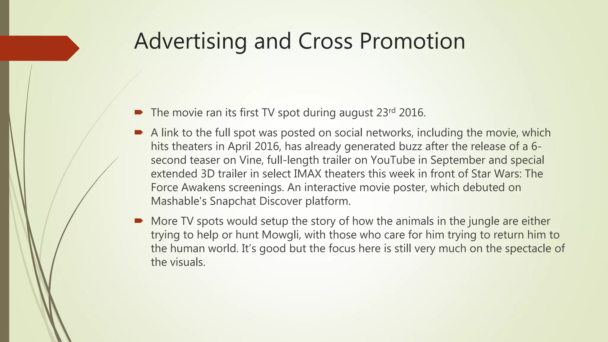 Advertising and Cross Promotion
 The movie ran its first TV spot during august 23rd 2016.
 A link to the full spot was posted on social networks, including the movie, which
hits theaters in April 2016, has already generated buzz after the release of a 6-
second teaser on Vine, full-length trailer on YouTube in September and special
extended 3D trailer in select IMAX theaters this week in front of Star Wars: The
Force Awakens screenings. An interactive movie poster, which debuted on
Mashable's Snapchat Discover platform.
 More TV spots would setup the story of how the animals in the jungle are either
trying to help or hunt Mowgli, with those who care for him trying to return him to
the human world. It’s good but the focus here is still very much on the spectacle of
the visuals.
 