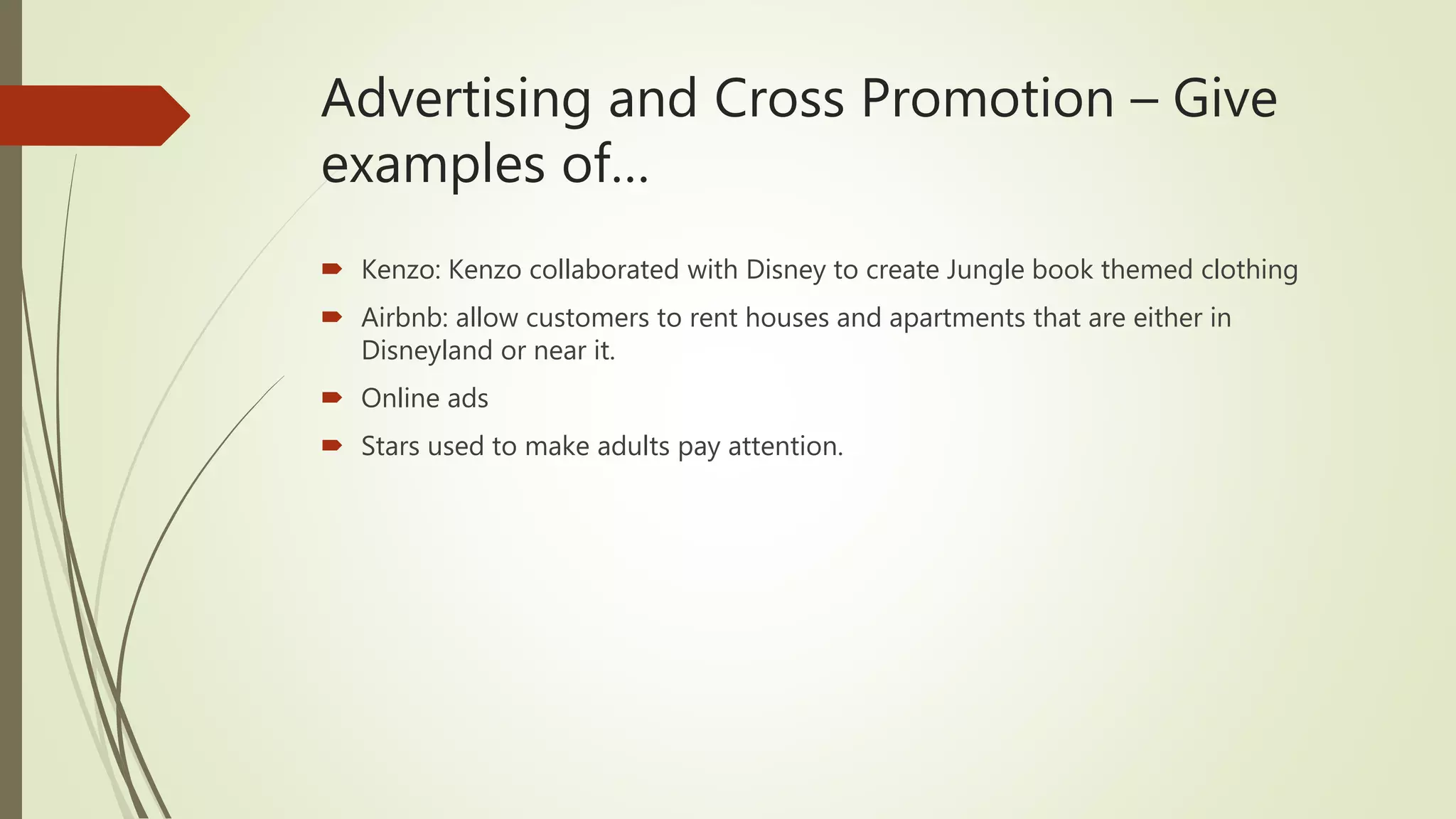 Advertising and Cross Promotion – Give
examples of…
 Kenzo: Kenzo collaborated with Disney to create Jungle book themed clothing
 Airbnb: allow customers to rent houses and apartments that are either in
Disneyland or near it.
 Online ads
 Stars used to make adults pay attention.
 