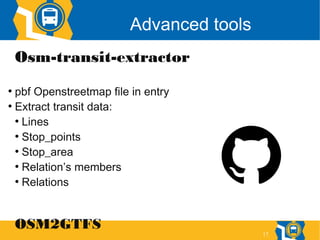 17
Advanced tools
Osm-transit-extractor
●
pbf Openstreetmap file in entry
●
Extract transit data:
●
Lines
●
Stop_points
●
Stop_area
●
Relation’s members
●
Relations
OSM2GTFS
 