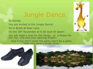 Jungle Dance
To Gerald,

You are invited to the Jungle Dance!
Its in Brazil at Roar Lane,
On the 30th November at 6:00 dust till dawn!
You will need a rose for the Tango , or a flower for
the cha –cha and your dancing shoes!!
And if you don’t come the party won’t be a party
hope you have a lovely time!

 