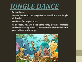 JUNGLE DANCE
To monkeys,
You are invited to the Jungle Dance in Africa at the Jungle
of Doodo.
On the 23rd of August 2005
At 8o clock. You will need some fancy clothes, maracas
and some dancing shoes. I think you should come because
your brilliant at the tango.

 