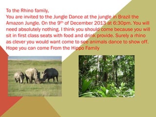 To the Rhino family,
You are invited to the Jungle Dance at the jungle in Brazil the
Amazon Jungle. On the 9th of December 2013 at 6:30pm. You will
need absolutely nothing. I think you should come because you will
sit in first class seats with food and drink provide. Surely a rhino
as clever you would want come to see animals dance to show off.
Hope you can come From the Hippo Family

 
