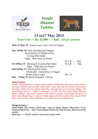 Jungle
Dhamal
Tadoba
13 to17 May 2015
Tour Cost --- Rs. 16,000 /- + Rail / Air per person
Wed 13 May 15 Duranto Express from CST for Nagpur
Ths 14May 15 Early morning reach Nagpur
Road journey to Tadoba (4 hrs)
Evening Park Safari
Night – Slide show on Nature
B, L D --- Stay
Fri 15May 15 Morning & Evening Park Safari B, L,D --- Stay
Night – Slide show on Nature
SaT 16May 1 5 Morning Park Safari .
AfterLunch road journey to Nagpur
Return train at night B,L ,D
Sun 17May 15 Reach Mumabai 7.00 am
About Tadoba
Tadoba Andhari Reserve is largest national park in Maharashtra spread over 625.4 Sq.Km.
The name Tadoba is derived from Tribal Chief’s name Taru who was killed in an encounter
with Tiger. While the river Andhari which flows through forest gives the name Andhari. The
dry deciduous forest of Tadoba is dominated by Teak with Ain, Tendu ,Hirda, Dhavada,
Mahua , Beheda. Lake inside Tadoba is bird watcher’s paradise with around 200 species of
Birds. Royal Bengal Tiger is pride of Tadoba along with other mammals like Leopard, Wild
Dogs, Gaur, Sambar, Chital, Sloth Bears, Crocodiles, Hyena, and Jungle Cats.
Things to Carry :-
Water Bottle, Cap, Shoes, Small sack / bag (no plastic please), Binoculars, Torch,
Personal Medicines, , Dull / Camouflaged Clothes for Park Rounds, Biscuits and Dry
snacks.
Most Imp ------ Photo I card for rail journey & park safari
 