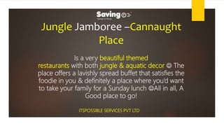 Jungle Jamboree –Cannaught
Place
Is a very beautiful themed
restaurants with both jungle & aquatic decor  The
place offers a lavishly spread buffet that satisfies the
foodie in you & definitely a place where you’d want
to take your family for a Sunday lunch All in all, A
Good place to go!
ITSPOSSIBLE SERVICES PVT LTD
 