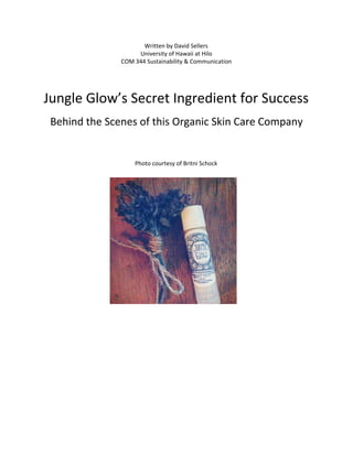 Written by David Sellers
University of Hawaii at Hilo
COM 344 Sustainability & Communication
Jungle Glow’s Secret Ingredient for Success
Behind the Scenes of this Organic Skin Care Company
Photo courtesy of Britni Schock
 
 
 