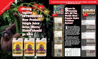 If you’ve been using General Hydroponics Flora series fertilizers, read this NOW
                               G                                            to discover how you can …
                          IN
                      C
                  U                                                                               GENERAL
              D

                                                                                                                S
                                                                                                  HYDROPONICS


     TR
          O
                                   Strong                                                                          ave An
IN                                                                                                                 Amazing
                                   tagline                                                   CE
                                                                                                                40% Off The                                             CE

                                   INTRODUCING
                                                                                          PRI                                                                        PRI
                                                                                                                Worlds Most
                                                                                                                Popular Hydro
                                   New Product:                                                                 Fertilizer
                                   Jungle Juice                                                                 System!

                                   Grow/Micro/                                                                   I
                                                                                                                      f you’ve been using General
                                                                                                                      Hydroponics, you might be in
                                                                                                                      for a rude awakening. While

                                   Bloom should                                                                 it’s commonly known that General
                                                                                                                Hydroponics’ Flora system is the
                                                                                                                most popular three part nutrient


                                   go here
                                                                                                                system in the industry, the simple
                                                                                                                truth is that they just aren’t the
                                                                                                                best.
                                                                                                                  Before I explain, I want you to
                                                                                                                take a look at something. You
                                                                                                                should find this very interesting…
                                                                                                                  Take a close look at these two
                                                                                                                product labels… if you notice, they




                                                  www.advancednutrients.com/JungleJuice
                                                                                                                have the exact same ingredients,
                                                                                                                but one is WAY more expensive
                                                                                                                than the other!



                                                                                                                                       500mL   1L   4L   10L   23L
                                                                                                                               Grow    $       $    $    $
                                                                                                                               Micro   $       $    $    $
                                                                                                                JUNGLE JUICE   Bloom   $       $    $    $
                                                                                                                               Gro     $       $    $    $
                                                                                                                               Micro   $       $    $    $
                                                                                                                   FLORA       Bloom   $       $    $    $
 