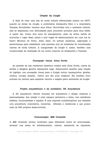 Criação da Jungle

  A ideia de criar uma loja de moda infantil diferenciada nasceu em 2007,
quando as sócias da Jungle, a publicitária Alessandra Sehn e a empresária
Vanessa Borochedes, tiveram seus filhos. Envolvidas com o ambiente infantil,
elas se depararam com dificuldades para encontrar produtos para seus bebês.
A partir daí, foram dois anos de planejamento, além da árdua tarefa de
encontrar o lugar ideal, amplo e com vagas de estacionamento em uma rua do
bairro Moinhos de Vento. Além disso, foi preciso paciência, negociação e
perseverança para estabelecer uma parceria com as indústrias de conceituadas
marcas de moda infantil. A inauguração da Jungle é, assim, também uma
comemoração da realização de um sonho conjunto de Alessandra e Vanessa.



                          Concepção visual: Alma Gorda

  As paredes da loja receberam desenhos criados pela Alma Gorda, marca da
artista e designer gaúcha Alessandra Lago. Responsável também pela criação
do logotipo, sua concepção visual para a Jungle incluiu macaquinhos, girafas,
coelhos, corujas, jacarés... bichos que são pura meiguice. Ela também criou
animais em pelúcia para espalhar carinho e alegria pelos ambientes da Jungle.



          Projeto arquitetônico e de mobiliário: BG Arquitetura

  A BG arquitetura oferece soluções em arquitetura e design criativas e
personalizadas. Sua missão é criar espaços exclusivos e belos, com excelência
estética, funcionalidade e rapidez. É uma empresa multidisciplinar que trabalha
com arquitetura corporativa, comercial,            efêmera e residencial e que possui
mais de 800 projetos desenvolvidos.



                            Comunicação: MM Conteúdo

A MM Conteúdo produz conteúdos para diferentes meios de comunicação,
atuando   nas   áreas    de    entretenimento,      cultura,    assessoria      de   imprensa,

       Rua 24 de Outubro, 435/206 – Moinhos de Vento – CEP 90510-002 – Porto Alegre - RS
 