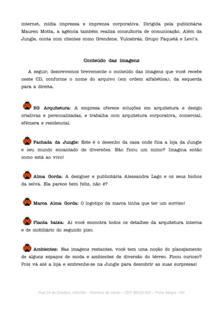 internet, mídia impressa e imprensa corporativa. Dirigida pela publicitária
Mauren Motta, a agência também realiza consultoria de comunicação. Além da
Jungle, conta com clientes como Grendene, Vulcabrás, Grupo Paquetá e Levi's.



                                Conteúdo das imagens

   A seguir, descrevemos brevemente o conteúdo das imagens que você recebe
neste CD, conforme o nome do arquivo (em ordem alfabética), da esquerda
para a direita.



     BG Arquitetura: A empresa oferece soluções em arquitetura e design
criativas e personalizadas, e trabalha com arquitetura corporativa, comercial,
efêmera e residencial.



     Fachada da Jungle: Este é o desenho da casa onde fica a loja da Jungle
e seu mundo encantado de diversões. Não ficou um mimo? Imagina então
como está ao vivo!



     Alma Gorda: A designer e publicitária Alessandra Lago e os seus bichos
da selva. Ela parece bem feliz, não é?



     Marca Alma Gorda: O logotipo da marca tinha que ter um sorriso!



     Planta baixa: Aí você encontra todos os detalhes da arquitetura interna
e de mobiliário do segundo piso.



     Ambientes: Nas imagens restantes, você tem uma noção do planejamento
de alguns espaços de moda e ambientes de diversão do térreo. Ficou curioso?
Pois vá até a loja e embrenhe-se na Jungle para descobrir as suas surpresas!




       Rua 24 de Outubro, 435/206 – Moinhos de Vento – CEP 90510-002 – Porto Alegre - RS
 