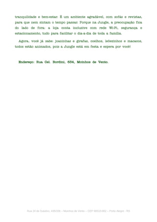 tranquilidade e bem-estar. É um ambiente agradável, com sofás e revistas,
para que nem sintam o tempo passar. Porque na Jungle, a preocupação fica
do lado de fora: a loja conta inclusive com rede Wi-Fi, segurança e
estacionamento, tudo para facilitar o dia-a-dia de toda a família.

  Agora, você já sabe: joaninhas e girafas, coelhos, leõezinhos e macacos,
todos estão animados, pois a Jungle está em festa e espera por você!



  Endereço: Rua Cel. Bordini, 634, Moinhos de Vento.




       Rua 24 de Outubro, 435/206 – Moinhos de Vento – CEP 90510-002 – Porto Alegre - RS
 