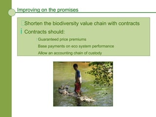 Improving on the promises Shorten the biodiversity value chain with contracts  Contracts should: Guaranteed price premiums Base payments on eco system performance Allow an accounting chain of custody 
