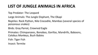 LIST OF JUNGLE ANIMALS IN AFRICA
Top Predator: The Leopard
Large Animals: The Jungle Elephant, The Okapi
Reptiles: Rock Python, Nile Crocodile, Mambas (several species of
poisonous snakes)
Birds: Gray Parrot, Crowned Eagle
Primates: Chimpanzees, Bonobos, Gorillas, Mandrills, Baboons,
Colobus Monkeys, Bush Babies
Fish: Tiger Fish
Insect: Termite
 